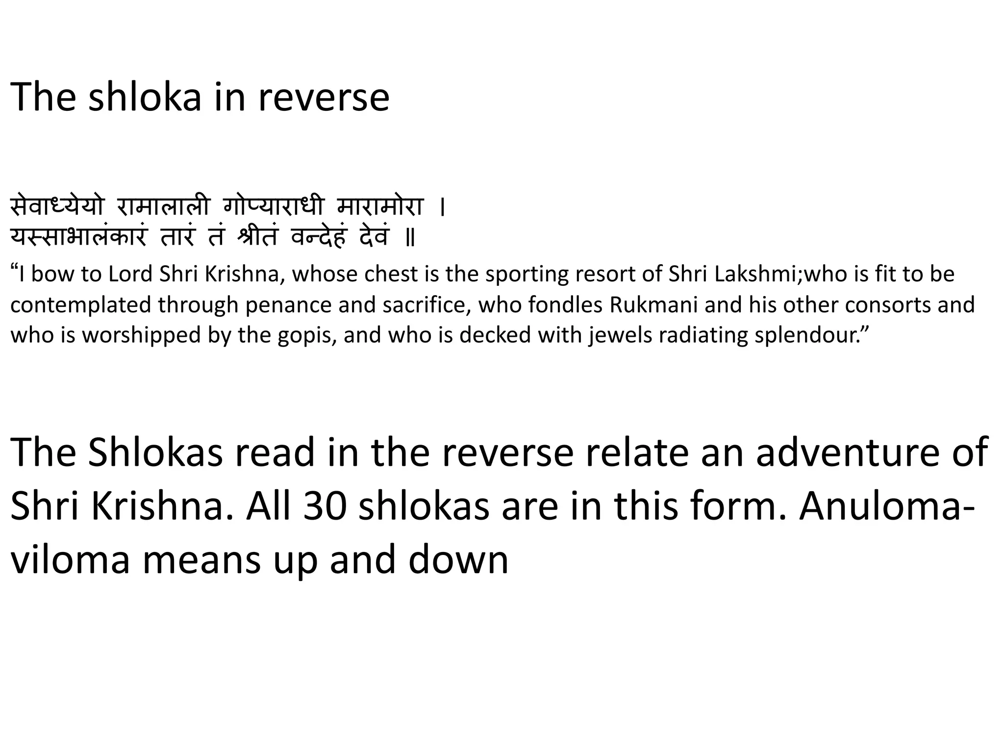 The shloka in reverse
सेवाध्येयो रामालाली गोप्याराधी मारामोरा ।
यस्साभालंकारं तारं तं श्रीतं वन्देहं देवं ॥
“I bow to Lord Shri Krishna, whose chest is the sporting resort of Shri Lakshmi;who is fit to be
contemplated through penance and sacrifice, who fondles Rukmani and his other consorts and
who is worshipped by the gopis, and who is decked with jewels radiating splendour.”
The Shlokas read in the reverse relate an adventure of
Shri Krishna. All 30 shlokas are in this form. Anuloma-
viloma means up and down
 