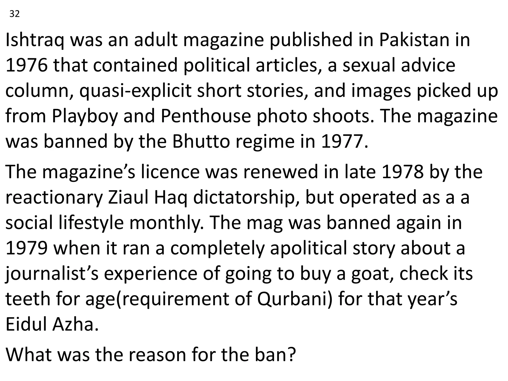 Ishtraq was an adult magazine published in Pakistan in
1976 that contained political articles, a sexual advice
column, quasi-explicit short stories, and images picked up
from Playboy and Penthouse photo shoots. The magazine
was banned by the Bhutto regime in 1977.
The magazine’s licence was renewed in late 1978 by the
reactionary Ziaul Haq dictatorship, but operated as a a
social lifestyle monthly. The mag was banned again in
1979 when it ran a completely apolitical story about a
journalist’s experience of going to buy a goat, check its
teeth for age(requirement of Qurbani) for that year’s
Eidul Azha.
What was the reason for the ban?
32
 
