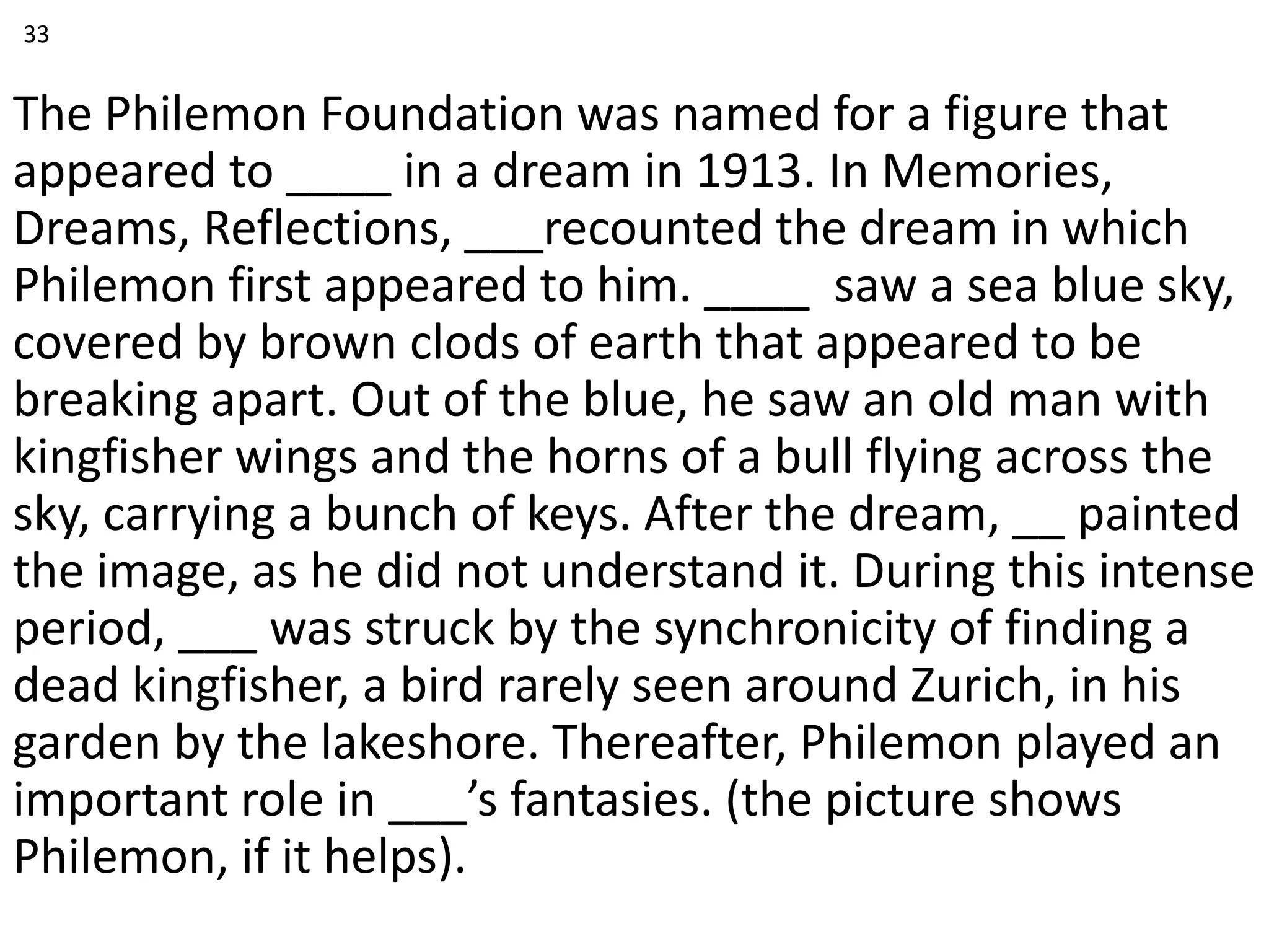 The Philemon Foundation was named for a figure that
appeared to ____ in a dream in 1913. In Memories,
Dreams, Reflections, ___recounted the dream in which
Philemon first appeared to him. ____ saw a sea blue sky,
covered by brown clods of earth that appeared to be
breaking apart. Out of the blue, he saw an old man with
kingfisher wings and the horns of a bull flying across the
sky, carrying a bunch of keys. After the dream, __ painted
the image, as he did not understand it. During this intense
period, ___ was struck by the synchronicity of finding a
dead kingfisher, a bird rarely seen around Zurich, in his
garden by the lakeshore. Thereafter, Philemon played an
important role in ___’s fantasies. (the picture shows
Philemon, if it helps).
33
 