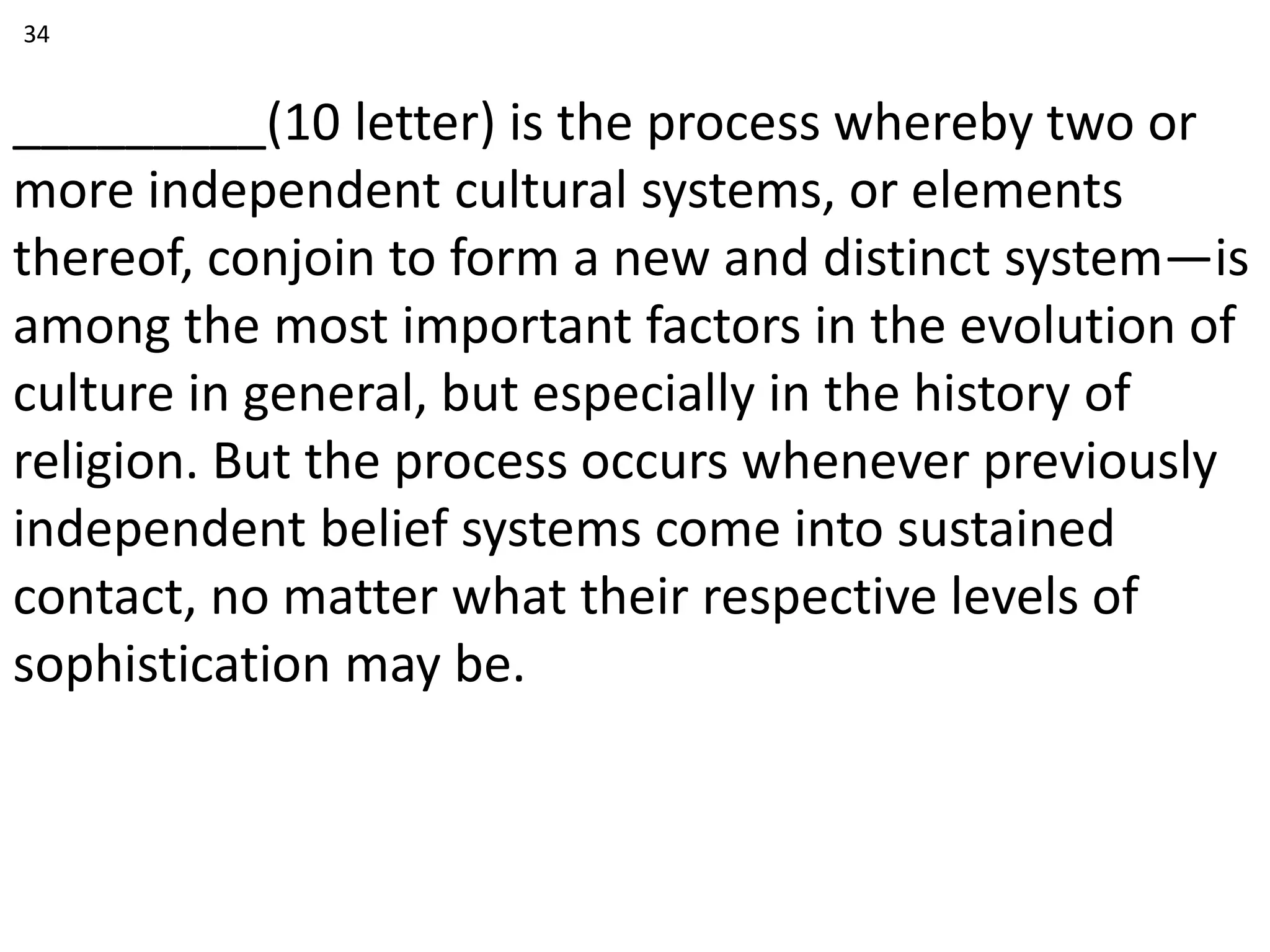 _________(10 letter) is the process whereby two or
more independent cultural systems, or elements
thereof, conjoin to form a new and distinct system—is
among the most important factors in the evolution of
culture in general, but especially in the history of
religion. But the process occurs whenever previously
independent belief systems come into sustained
contact, no matter what their respective levels of
sophistication may be.
34
 
