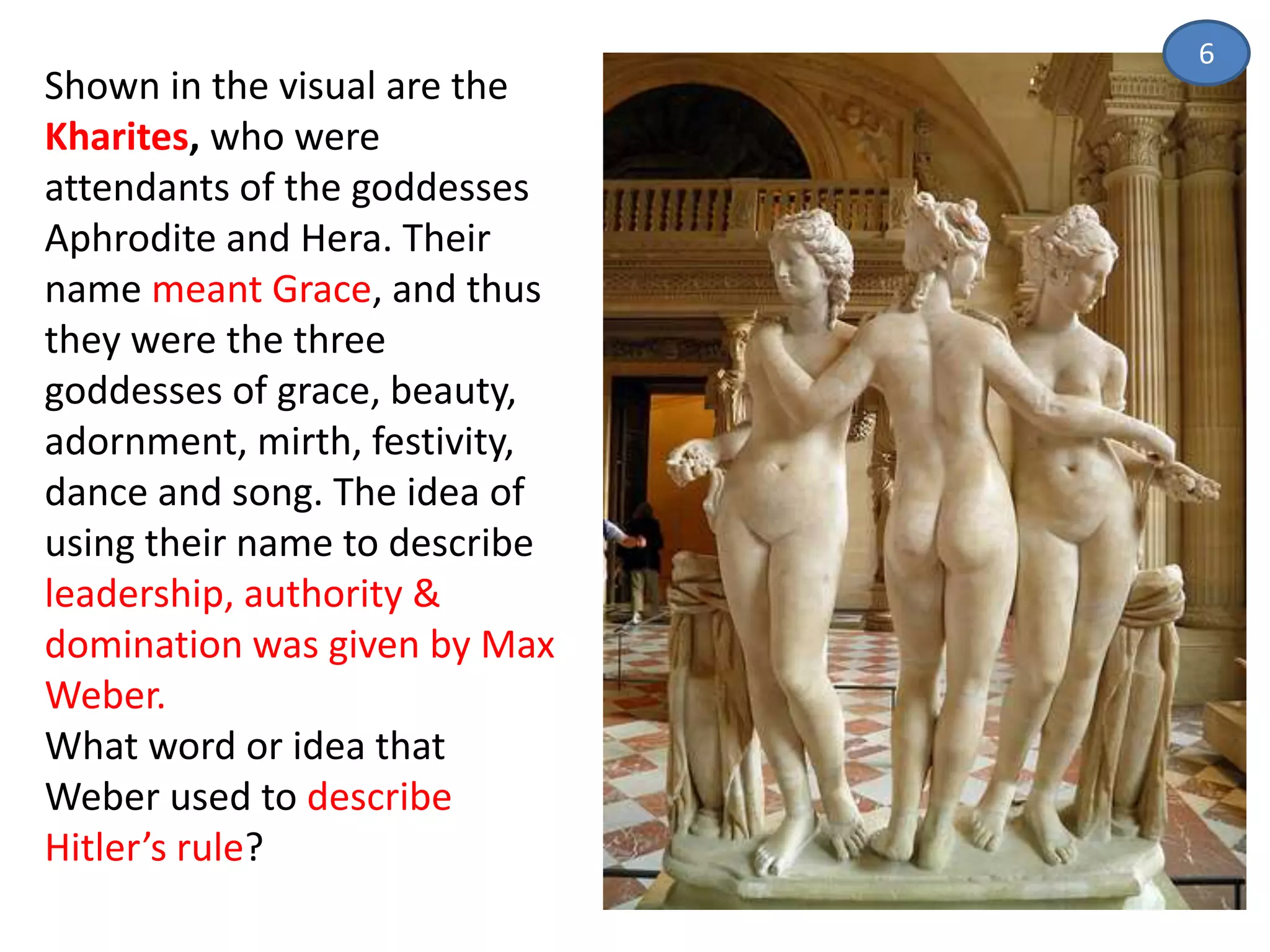 Shown in the visual are the
Kharites, who were
attendants of the goddesses
Aphrodite and Hera. Their
name meant Grace, and thus
they were the three
goddesses of grace, beauty,
adornment, mirth, festivity,
dance and song. The idea of
using their name to describe
leadership, authority &
domination was given by Max
Weber.
What word or idea that
Weber used to describe
Hitler’s rule?
6
 
