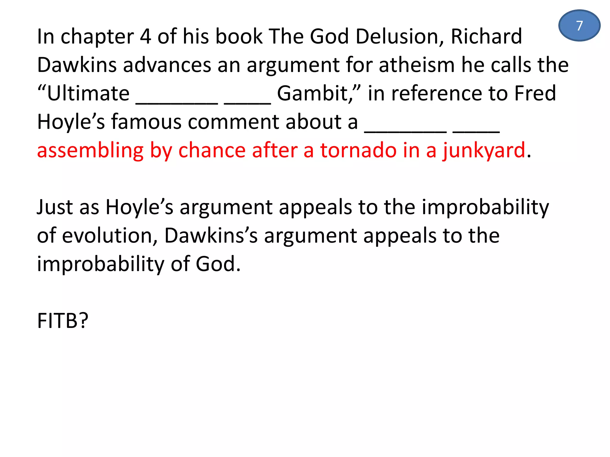 In chapter 4 of his book The God Delusion, Richard
Dawkins advances an argument for atheism he calls the
“Ultimate _______ ____ Gambit,” in reference to Fred
Hoyle’s famous comment about a _______ ____
assembling by chance after a tornado in a junkyard.
Just as Hoyle’s argument appeals to the improbability
of evolution, Dawkins’s argument appeals to the
improbability of God.
FITB?
7
 