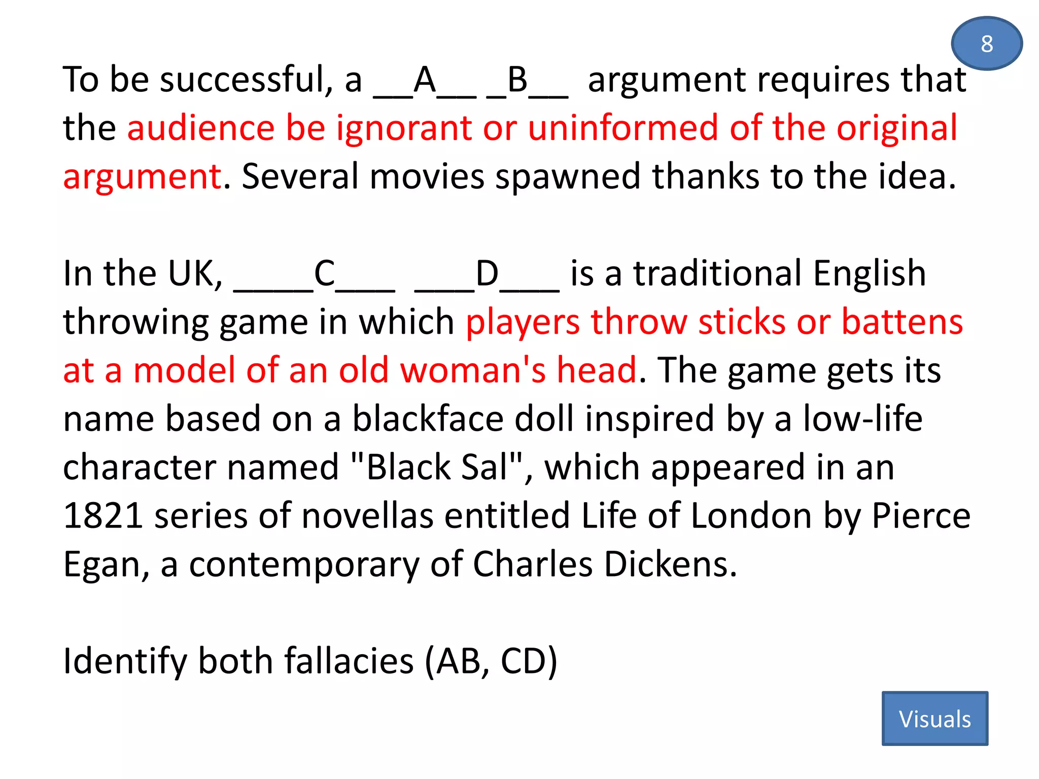 To be successful, a __A__ _B__ argument requires that
the audience be ignorant or uninformed of the original
argument. Several movies spawned thanks to the idea.
In the UK, ____C___ ___D___ is a traditional English
throwing game in which players throw sticks or battens
at a model of an old woman's head. The game gets its
name based on a blackface doll inspired by a low-life
character named "Black Sal", which appeared in an
1821 series of novellas entitled Life of London by Pierce
Egan, a contemporary of Charles Dickens.
Identify both fallacies (AB, CD)
8
Visuals
 
