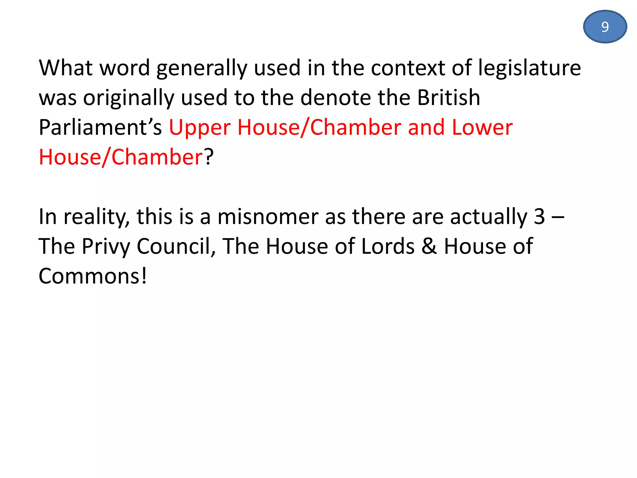 What word generally used in the context of legislature
was originally used to the denote the British
Parliament’s Upper House/Chamber and Lower
House/Chamber?
In reality, this is a misnomer as there are actually 3 –
The Privy Council, The House of Lords & House of
Commons!
9
 
