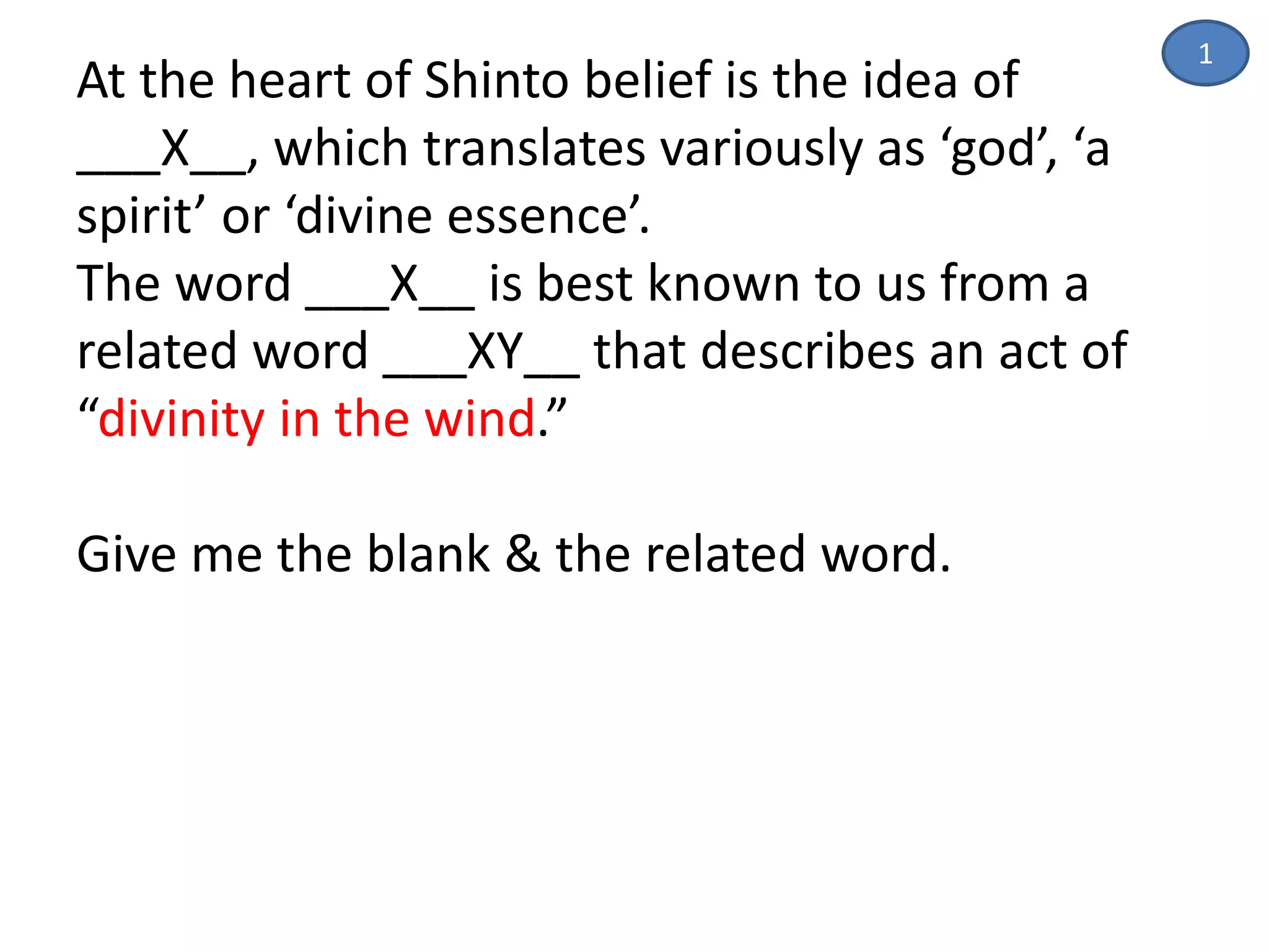 At the heart of Shinto belief is the idea of
___X__, which translates variously as ‘god’, ‘a
spirit’ or ‘divine essence’.
The word ___X__ is best known to us from a
related word ___XY__ that describes an act of
“divinity in the wind.”
Give me the blank & the related word.
1
 