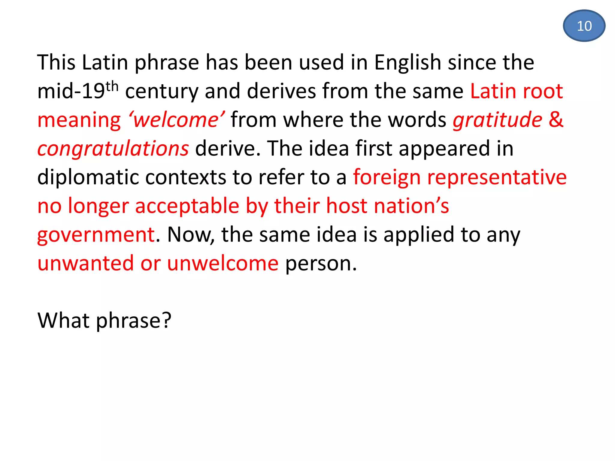 This Latin phrase has been used in English since the
mid-19th century and derives from the same Latin root
meaning ‘welcome’ from where the words gratitude &
congratulations derive. The idea first appeared in
diplomatic contexts to refer to a foreign representative
no longer acceptable by their host nation’s
government. Now, the same idea is applied to any
unwanted or unwelcome person.
What phrase?
10
 