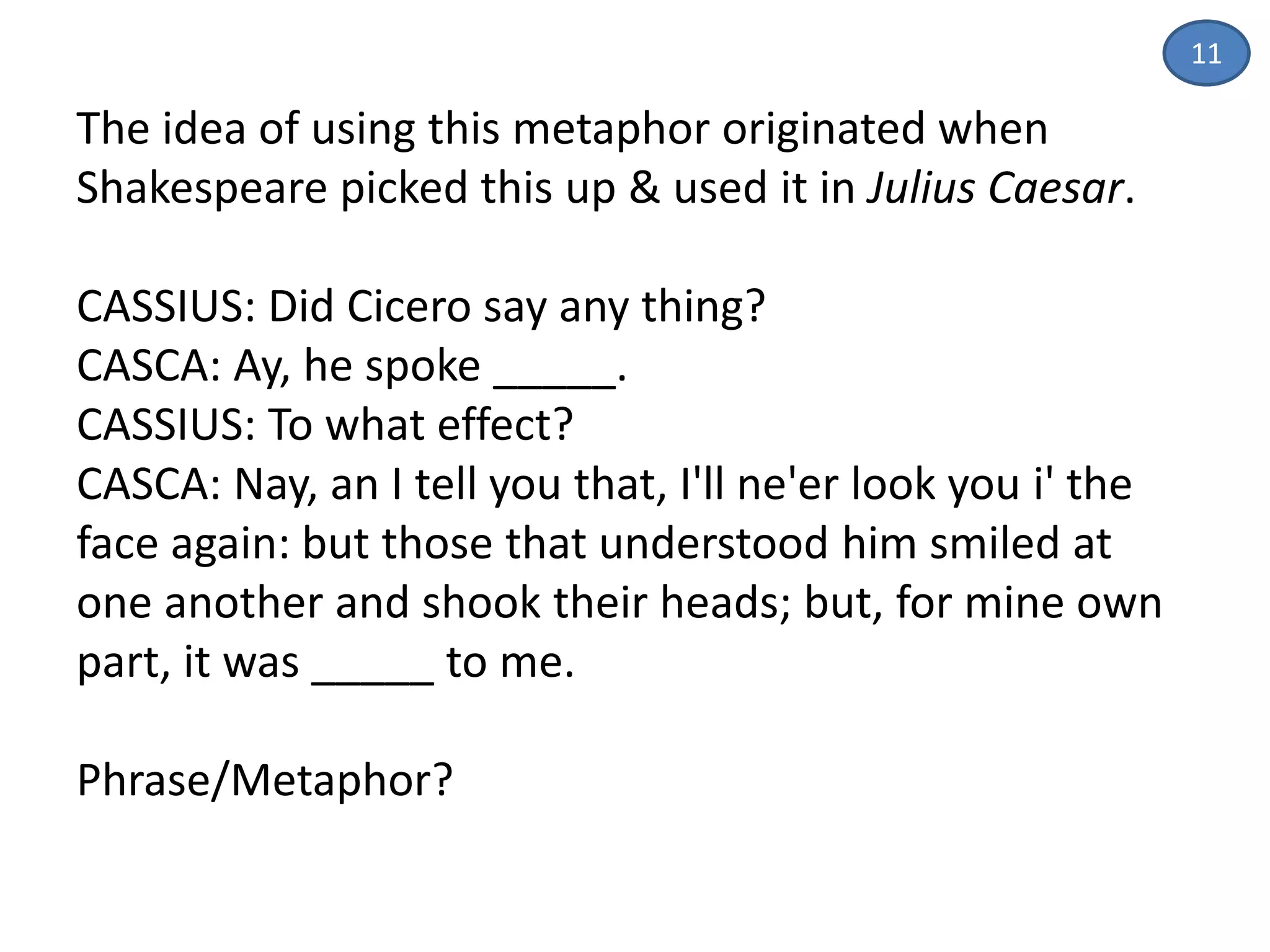 The idea of using this metaphor originated when
Shakespeare picked this up & used it in Julius Caesar.
CASSIUS: Did Cicero say any thing?
CASCA: Ay, he spoke _____.
CASSIUS: To what effect?
CASCA: Nay, an I tell you that, I'll ne'er look you i' the
face again: but those that understood him smiled at
one another and shook their heads; but, for mine own
part, it was _____ to me.
Phrase/Metaphor?
11
 