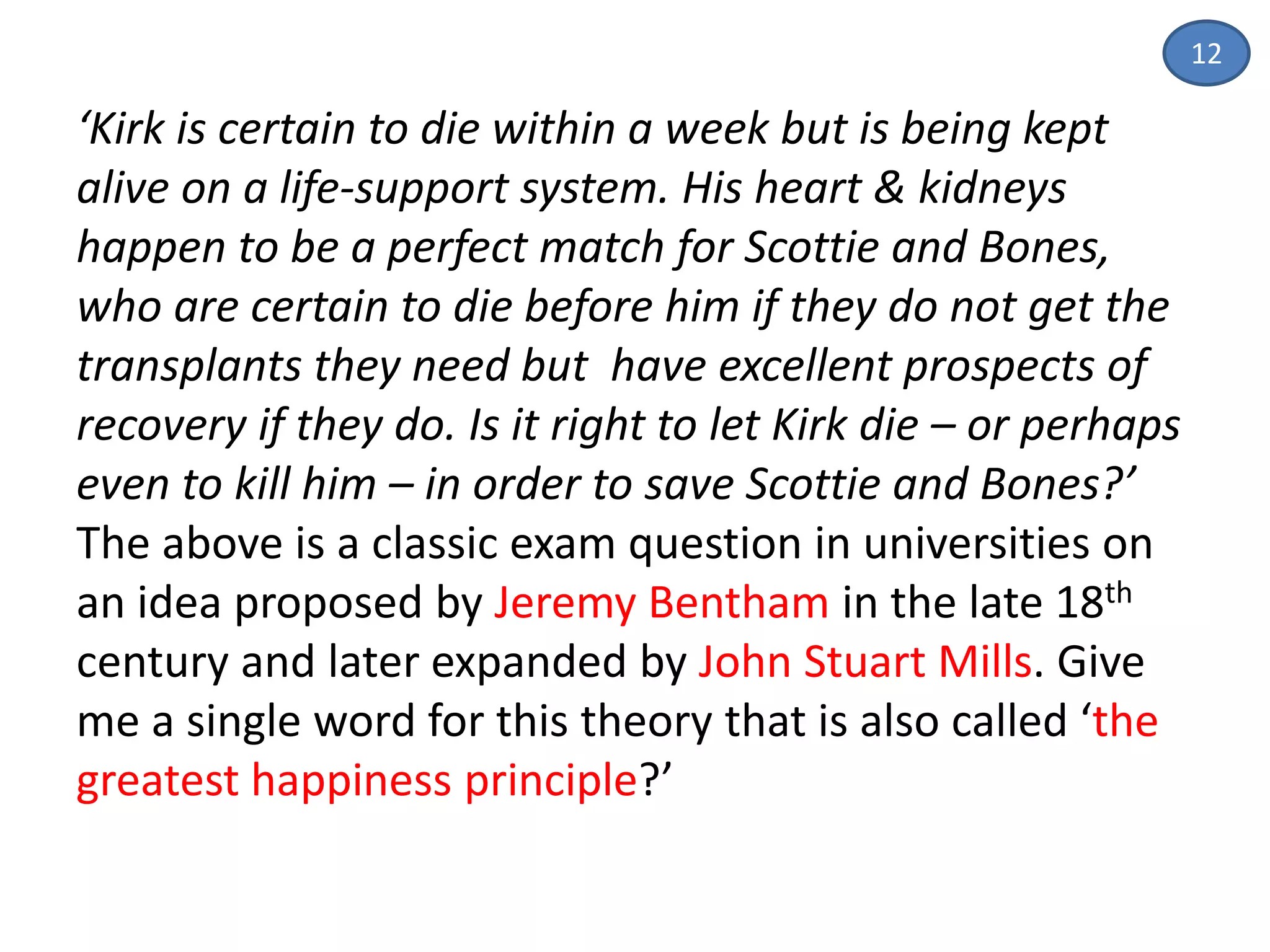 ‘Kirk is certain to die within a week but is being kept
alive on a life-support system. His heart & kidneys
happen to be a perfect match for Scottie and Bones,
who are certain to die before him if they do not get the
transplants they need but have excellent prospects of
recovery if they do. Is it right to let Kirk die – or perhaps
even to kill him – in order to save Scottie and Bones?’
The above is a classic exam question in universities on
an idea proposed by Jeremy Bentham in the late 18th
century and later expanded by John Stuart Mills. Give
me a single word for this theory that is also called ‘the
greatest happiness principle?’
12
 