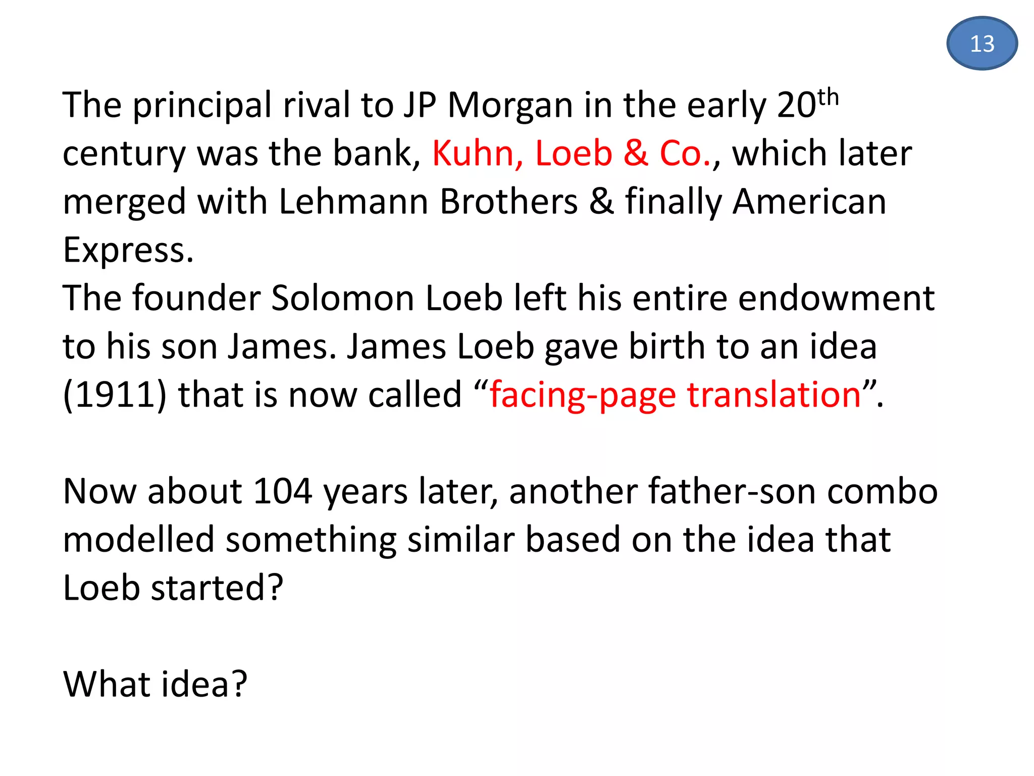 The principal rival to JP Morgan in the early 20th
century was the bank, Kuhn, Loeb & Co., which later
merged with Lehmann Brothers & finally American
Express.
The founder Solomon Loeb left his entire endowment
to his son James. James Loeb gave birth to an idea
(1911) that is now called “facing-page translation”.
Now about 104 years later, another father-son combo
modelled something similar based on the idea that
Loeb started?
What idea?
13
 