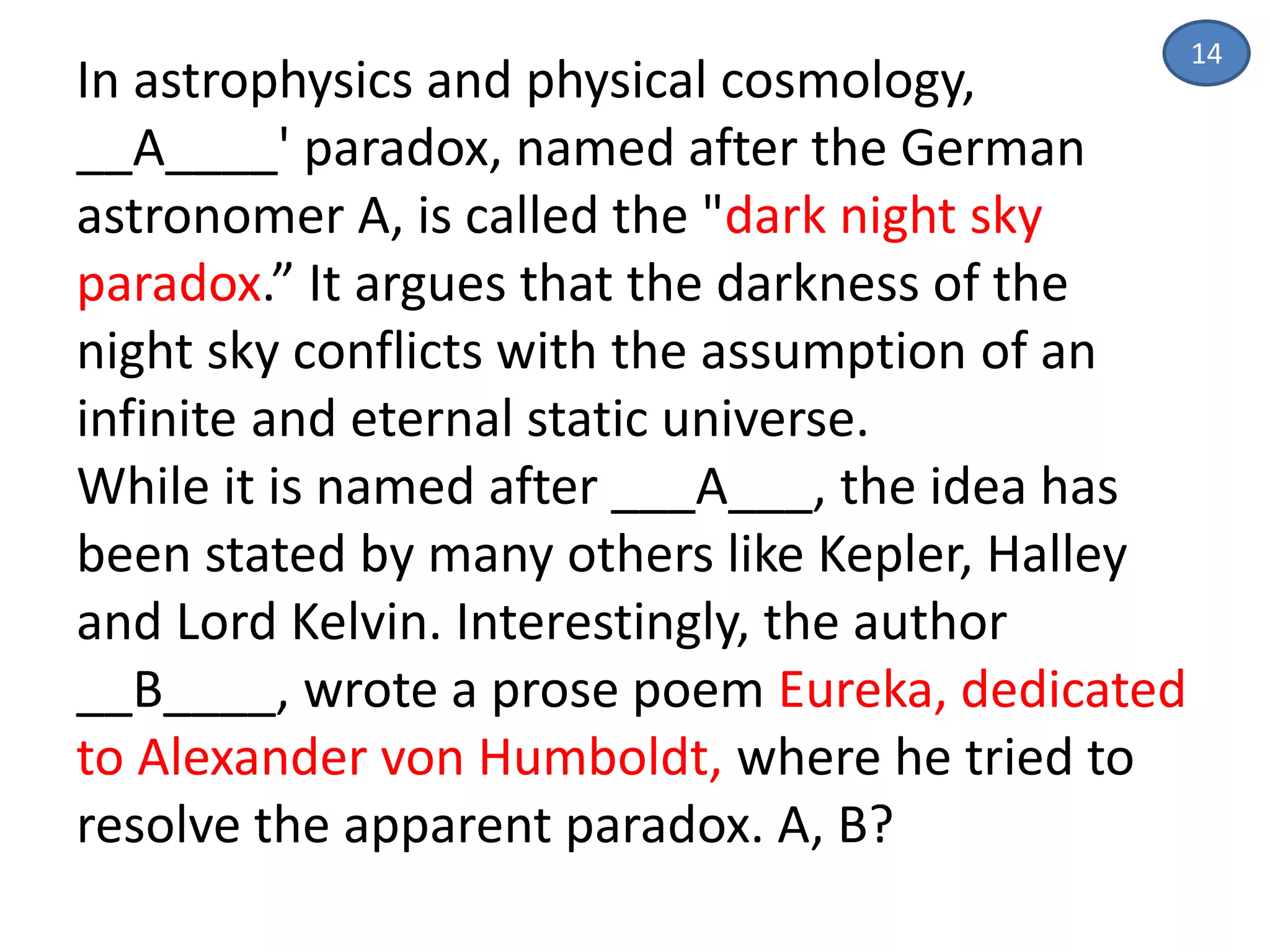 14
In astrophysics and physical cosmology,
__A____' paradox, named after the German
astronomer A, is called the "dark night sky
paradox.” It argues that the darkness of the
night sky conflicts with the assumption of an
infinite and eternal static universe.
While it is named after ___A___, the idea has
been stated by many others like Kepler, Halley
and Lord Kelvin. Interestingly, the author
__B____, wrote a prose poem Eureka, dedicated
to Alexander von Humboldt, where he tried to
resolve the apparent paradox. A, B?
 