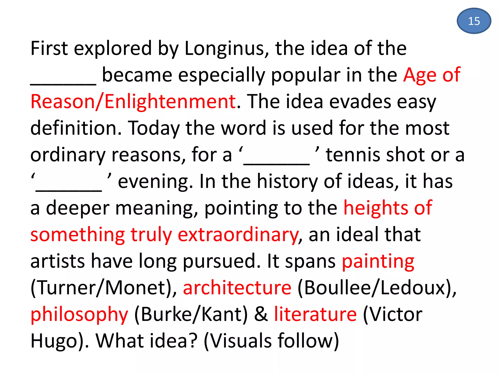 15
First explored by Longinus, the idea of the
______ became especially popular in the Age of
Reason/Enlightenment. The idea evades easy
definition. Today the word is used for the most
ordinary reasons, for a ‘______ ’ tennis shot or a
‘______ ’ evening. In the history of ideas, it has
a deeper meaning, pointing to the heights of
something truly extraordinary, an ideal that
artists have long pursued. It spans painting
(Turner/Monet), architecture (Boullee/Ledoux),
philosophy (Burke/Kant) & literature (Victor
Hugo). What idea? (Visuals follow)
 