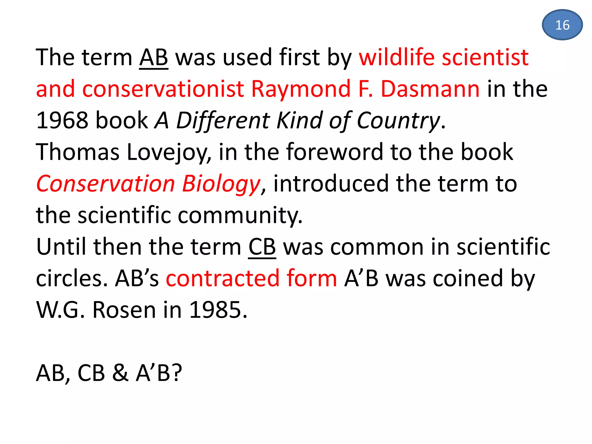 16
The term AB was used first by wildlife scientist
and conservationist Raymond F. Dasmann in the
1968 book A Different Kind of Country.
Thomas Lovejoy, in the foreword to the book
Conservation Biology, introduced the term to
the scientific community.
Until then the term CB was common in scientific
circles. AB’s contracted form A’B was coined by
W.G. Rosen in 1985.
AB, CB & A’B?
 