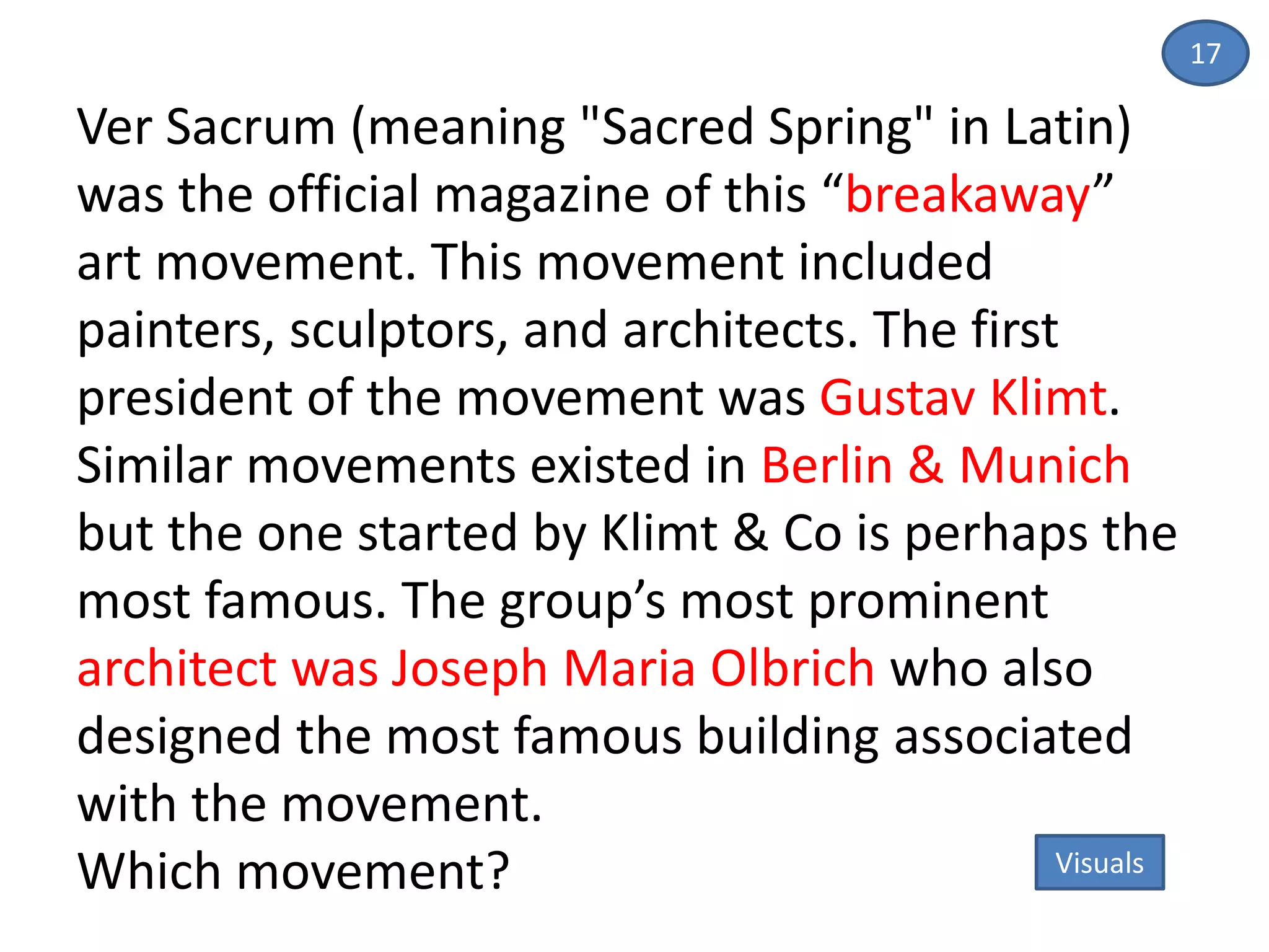 17
Ver Sacrum (meaning "Sacred Spring" in Latin)
was the official magazine of this “breakaway”
art movement. This movement included
painters, sculptors, and architects. The first
president of the movement was Gustav Klimt.
Similar movements existed in Berlin & Munich
but the one started by Klimt & Co is perhaps the
most famous. The group’s most prominent
architect was Joseph Maria Olbrich who also
designed the most famous building associated
with the movement.
Which movement? Visuals
 