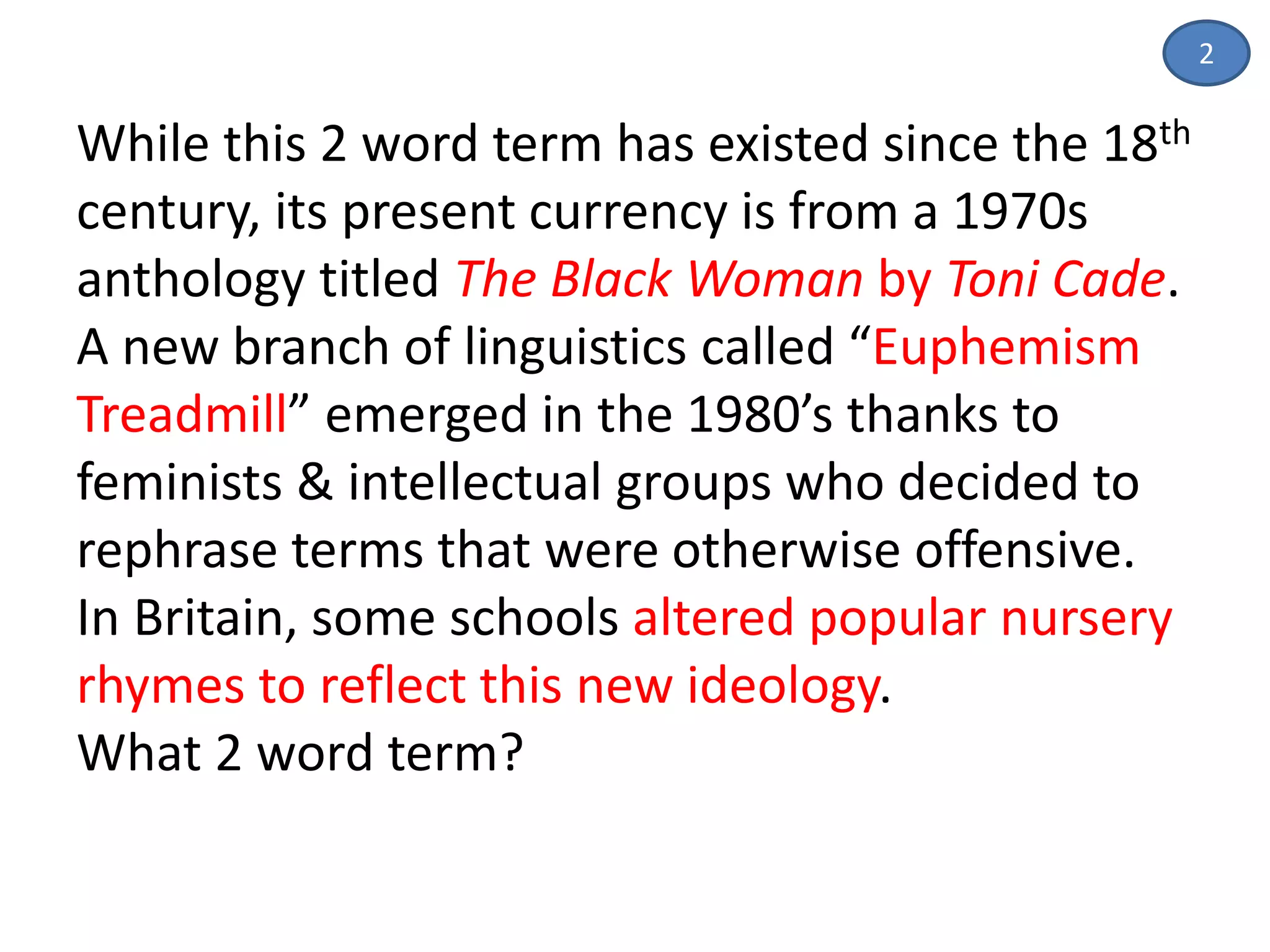 While this 2 word term has existed since the 18th
century, its present currency is from a 1970s
anthology titled The Black Woman by Toni Cade.
A new branch of linguistics called “Euphemism
Treadmill” emerged in the 1980’s thanks to
feminists & intellectual groups who decided to
rephrase terms that were otherwise offensive.
In Britain, some schools altered popular nursery
rhymes to reflect this new ideology.
What 2 word term?
2
 