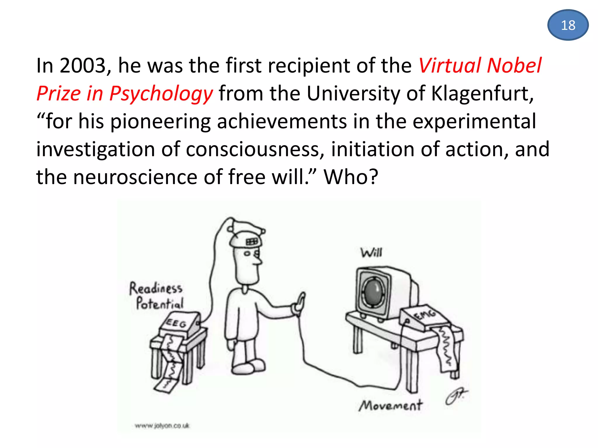 18
In 2003, he was the first recipient of the Virtual Nobel
Prize in Psychology from the University of Klagenfurt,
“for his pioneering achievements in the experimental
investigation of consciousness, initiation of action, and
the neuroscience of free will.” Who?
 