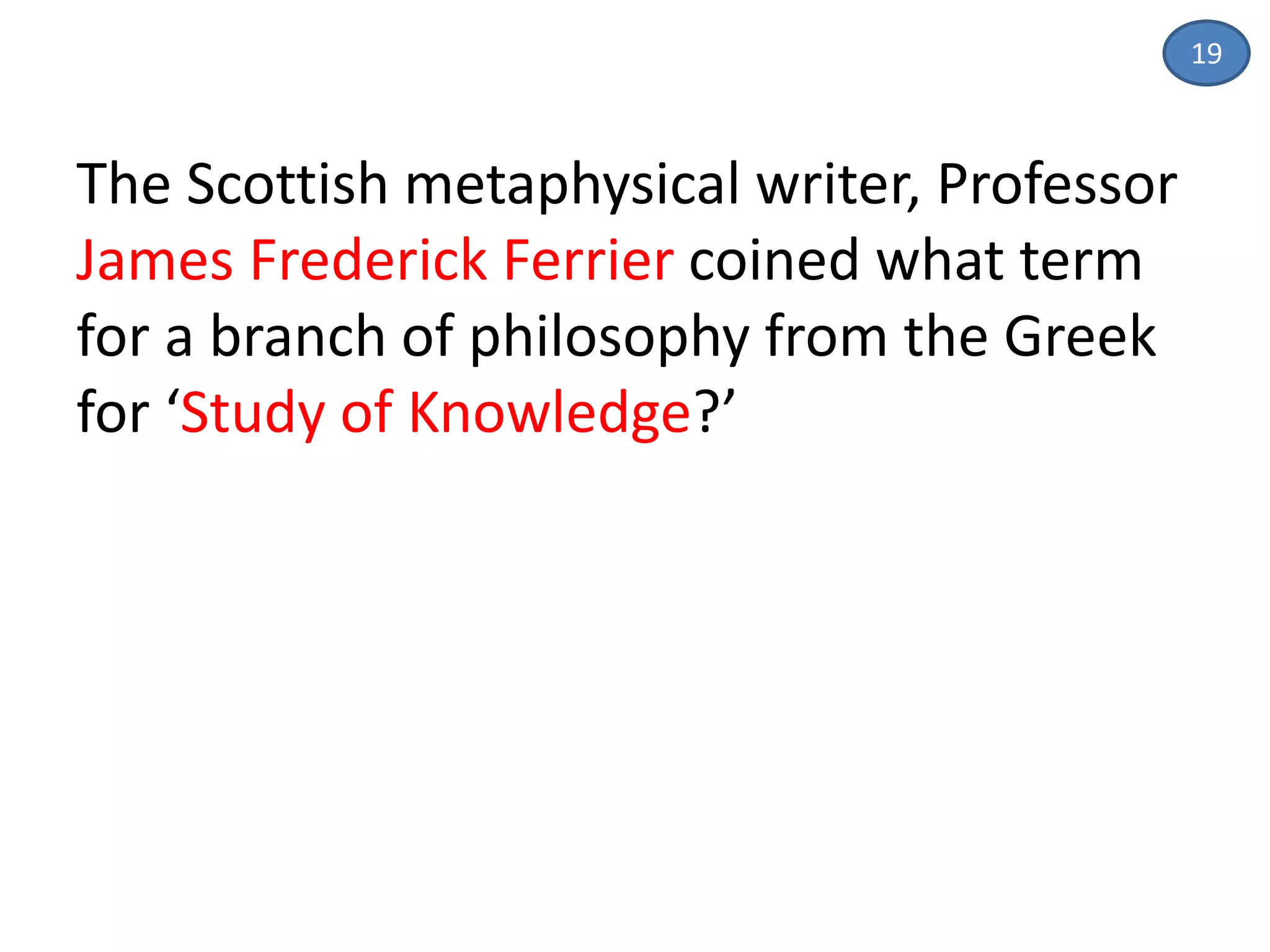 19
The Scottish metaphysical writer, Professor
James Frederick Ferrier coined what term
for a branch of philosophy from the Greek
for ‘Study of Knowledge?’
 