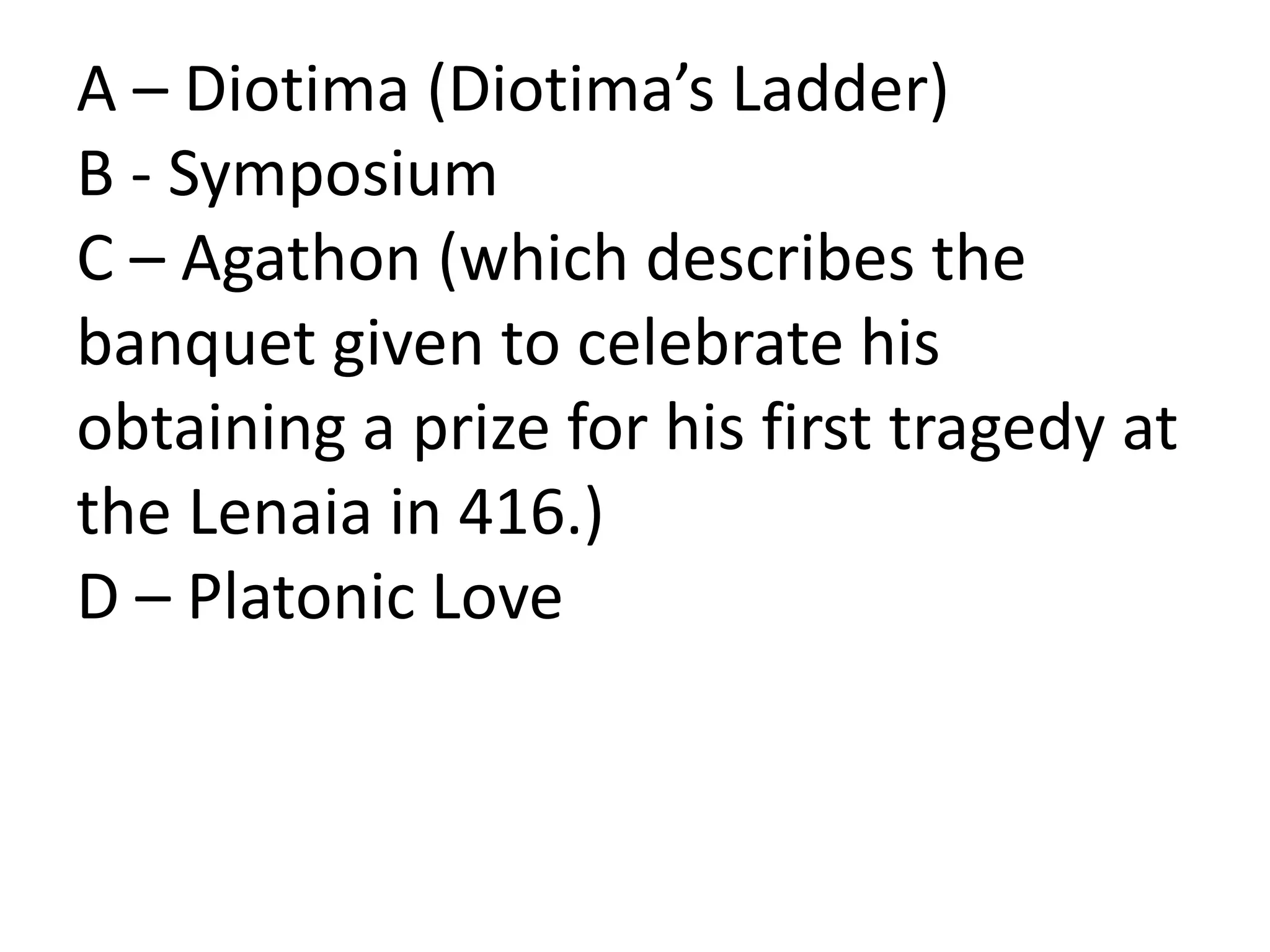 A – Diotima (Diotima’s Ladder)
B - Symposium
C – Agathon (which describes the
banquet given to celebrate his
obtaining a prize for his first tragedy at
the Lenaia in 416.)
D – Platonic Love
 