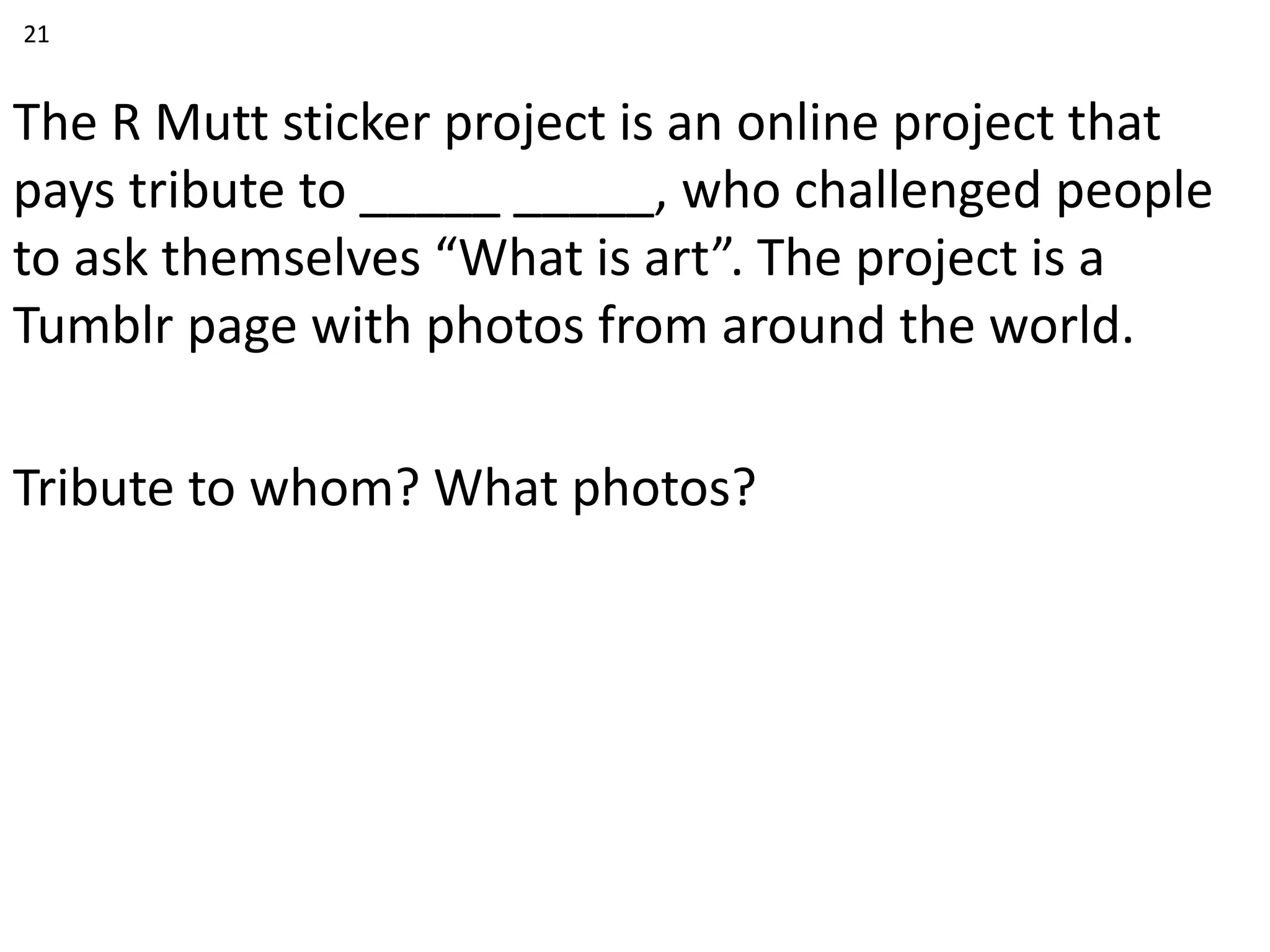The R Mutt sticker project is an online project that
pays tribute to _____ _____, who challenged people
to ask themselves “What is art”. The project is a
Tumblr page with photos from around the world.
Tribute to whom? What photos?
21
 