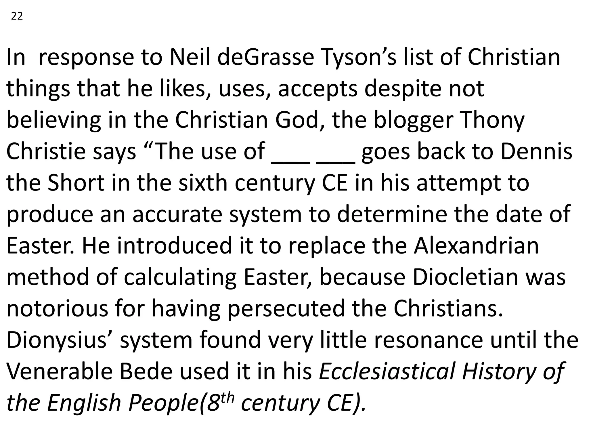 In response to Neil deGrasse Tyson’s list of Christian
things that he likes, uses, accepts despite not
believing in the Christian God, the blogger Thony
Christie says “The use of ___ ___ goes back to Dennis
the Short in the sixth century CE in his attempt to
produce an accurate system to determine the date of
Easter. He introduced it to replace the Alexandrian
method of calculating Easter, because Diocletian was
notorious for having persecuted the Christians.
Dionysius’ system found very little resonance until the
Venerable Bede used it in his Ecclesiastical History of
the English People(8th century CE).
22
 