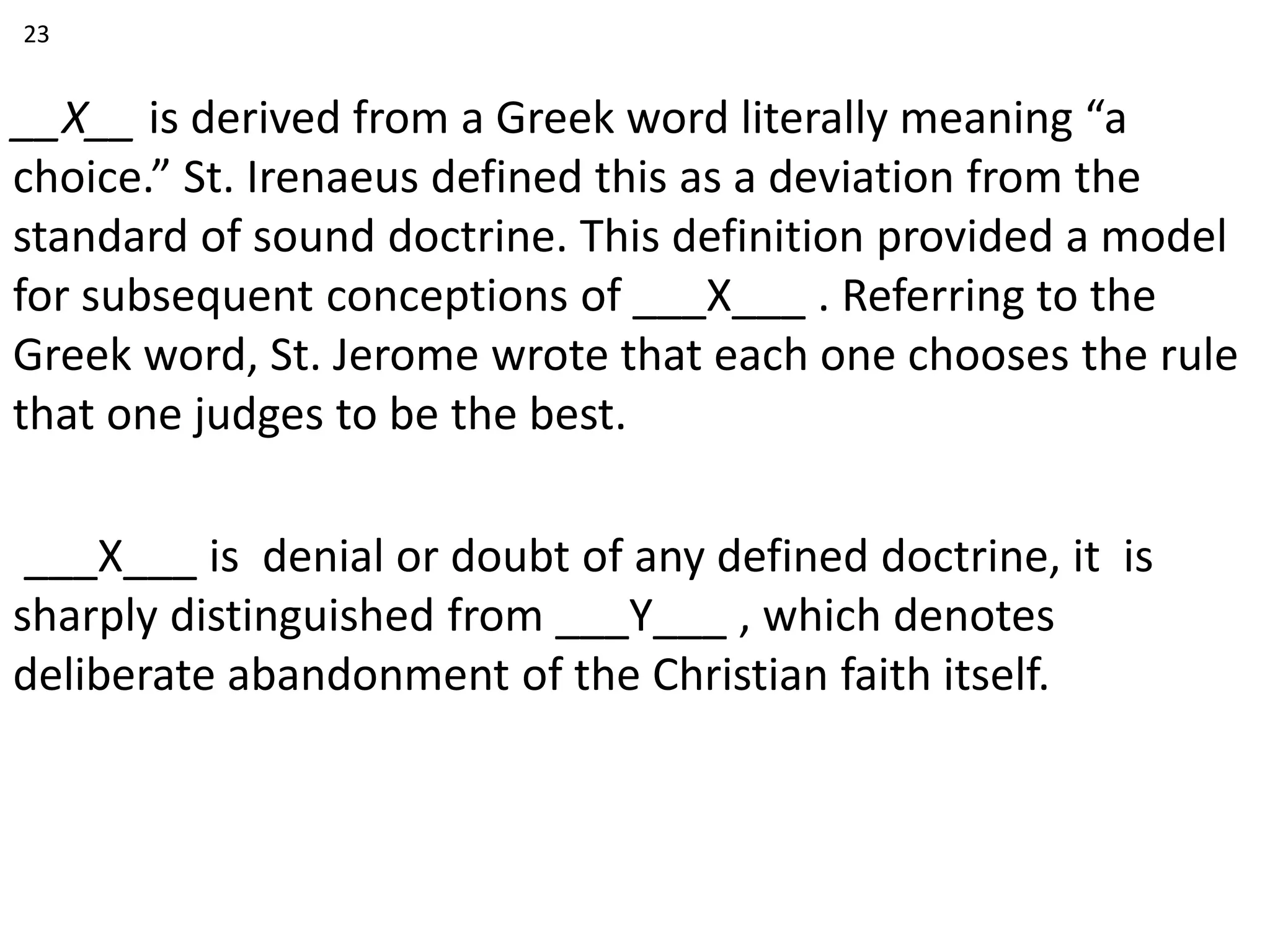 __X__ is derived from a Greek word literally meaning “a
choice.” St. Irenaeus defined this as a deviation from the
standard of sound doctrine. This definition provided a model
for subsequent conceptions of ___X___ . Referring to the
Greek word, St. Jerome wrote that each one chooses the rule
that one judges to be the best.
___X___ is denial or doubt of any defined doctrine, it is
sharply distinguished from ___Y___ , which denotes
deliberate abandonment of the Christian faith itself.
23
 