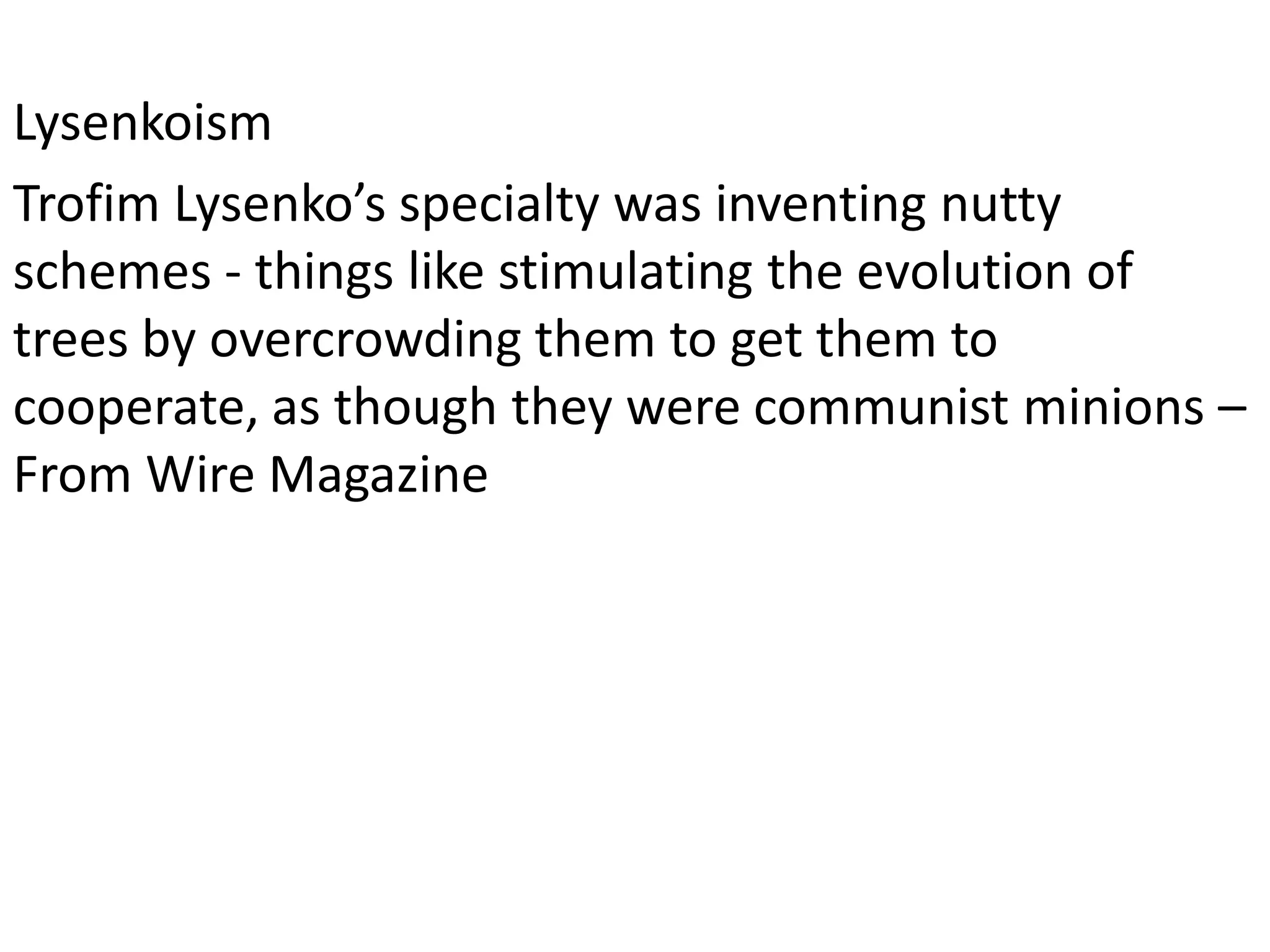 Lysenkoism
Trofim Lysenko’s specialty was inventing nutty
schemes - things like stimulating the evolution of
trees by overcrowding them to get them to
cooperate, as though they were communist minions –
From Wire Magazine
 