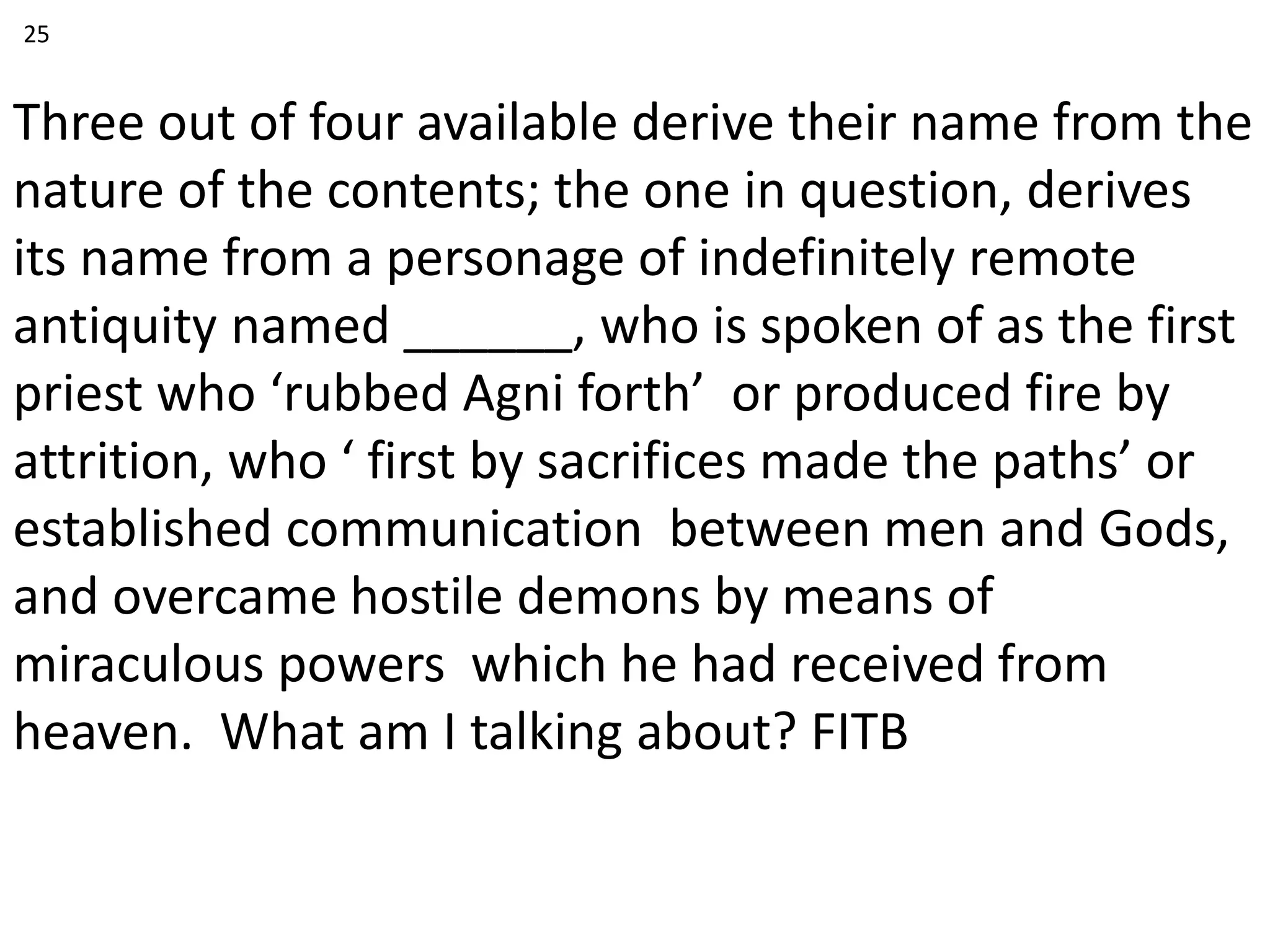 Three out of four available derive their name from the
nature of the contents; the one in question, derives
its name from a personage of indefinitely remote
antiquity named ______, who is spoken of as the first
priest who ‘rubbed Agni forth’ or produced fire by
attrition, who ‘ first by sacrifices made the paths’ or
established communication between men and Gods,
and overcame hostile demons by means of
miraculous powers which he had received from
heaven. What am I talking about? FITB
25
 