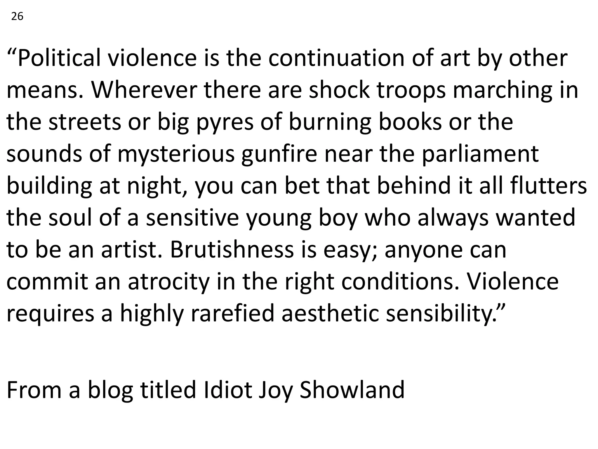 “Political violence is the continuation of art by other
means. Wherever there are shock troops marching in
the streets or big pyres of burning books or the
sounds of mysterious gunfire near the parliament
building at night, you can bet that behind it all flutters
the soul of a sensitive young boy who always wanted
to be an artist. Brutishness is easy; anyone can
commit an atrocity in the right conditions. Violence
requires a highly rarefied aesthetic sensibility.”
From a blog titled Idiot Joy Showland
26
 