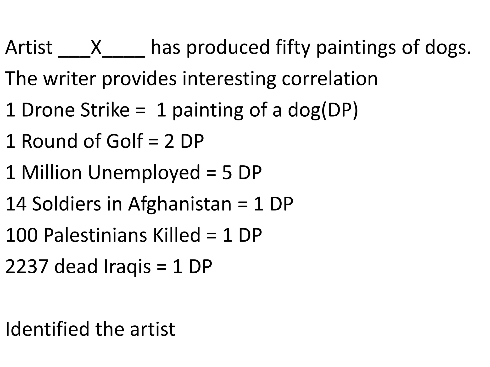 Artist ___X____ has produced fifty paintings of dogs.
The writer provides interesting correlation
1 Drone Strike = 1 painting of a dog(DP)
1 Round of Golf = 2 DP
1 Million Unemployed = 5 DP
14 Soldiers in Afghanistan = 1 DP
100 Palestinians Killed = 1 DP
2237 dead Iraqis = 1 DP
Identified the artist
 