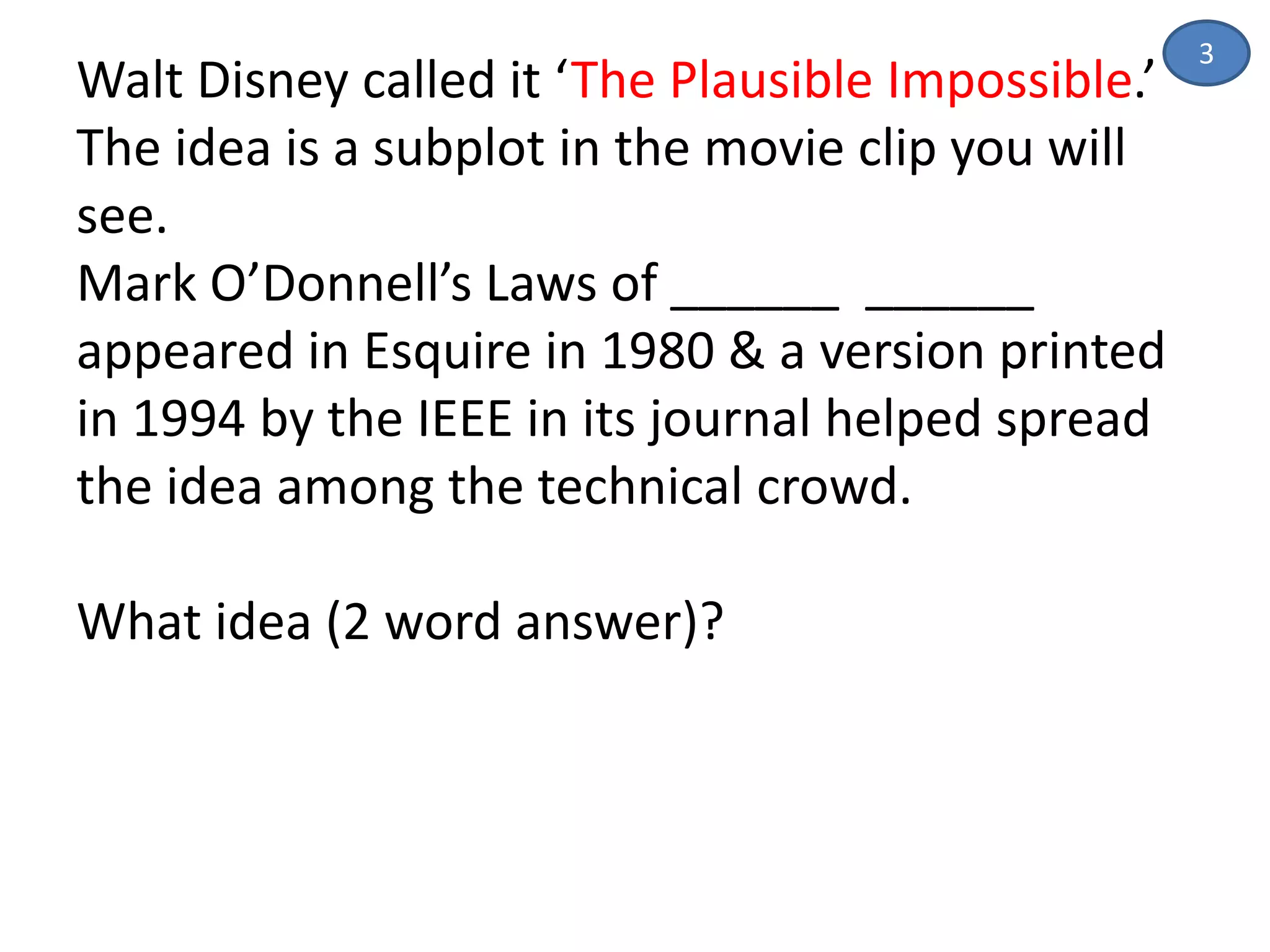 Walt Disney called it ‘The Plausible Impossible.’
The idea is a subplot in the movie clip you will
see.
Mark O’Donnell’s Laws of ______ ______
appeared in Esquire in 1980 & a version printed
in 1994 by the IEEE in its journal helped spread
the idea among the technical crowd.
What idea (2 word answer)?
3
 