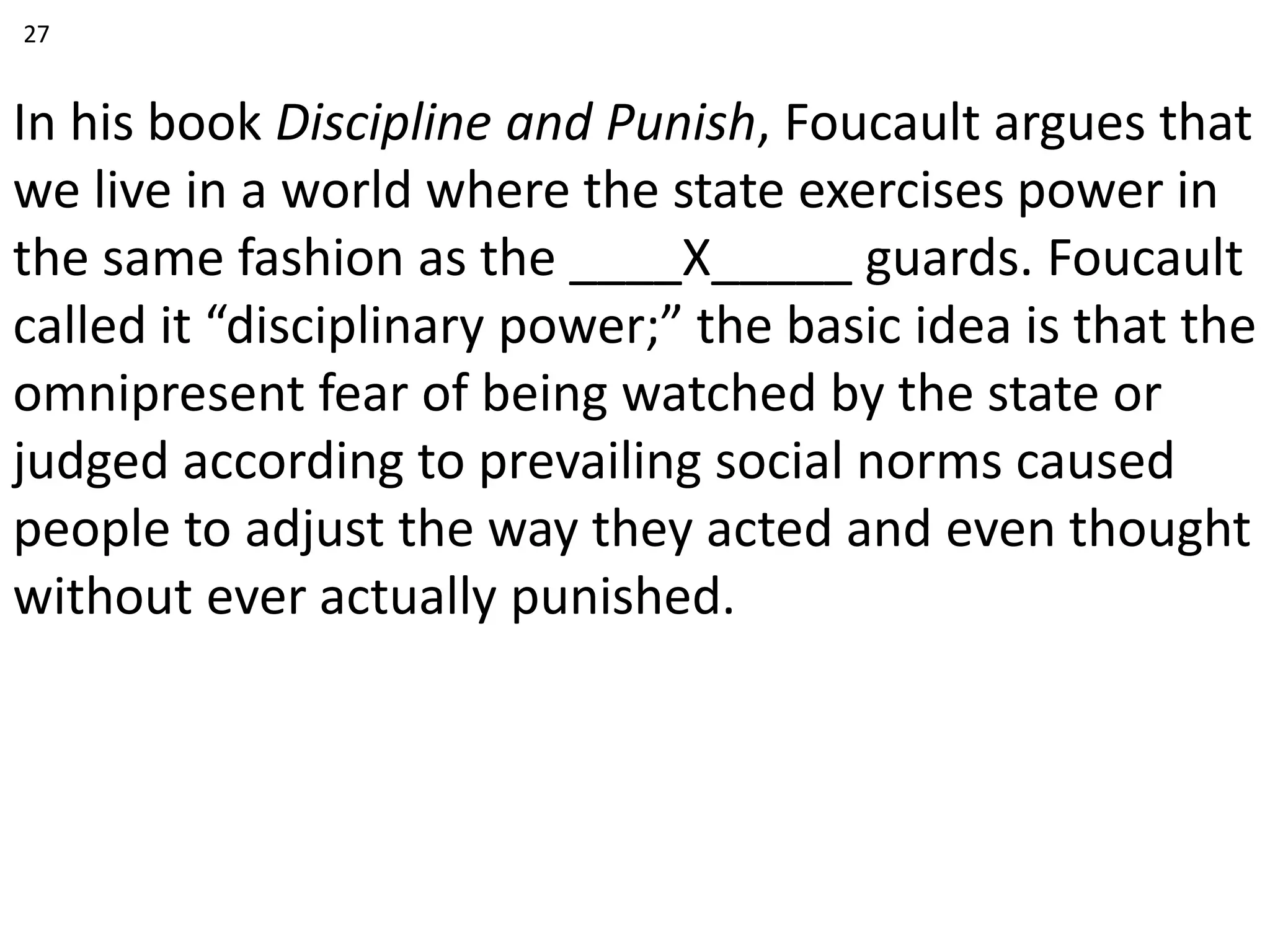 In his book Discipline and Punish, Foucault argues that
we live in a world where the state exercises power in
the same fashion as the ____X_____ guards. Foucault
called it “disciplinary power;” the basic idea is that the
omnipresent fear of being watched by the state or
judged according to prevailing social norms caused
people to adjust the way they acted and even thought
without ever actually punished.
27
 