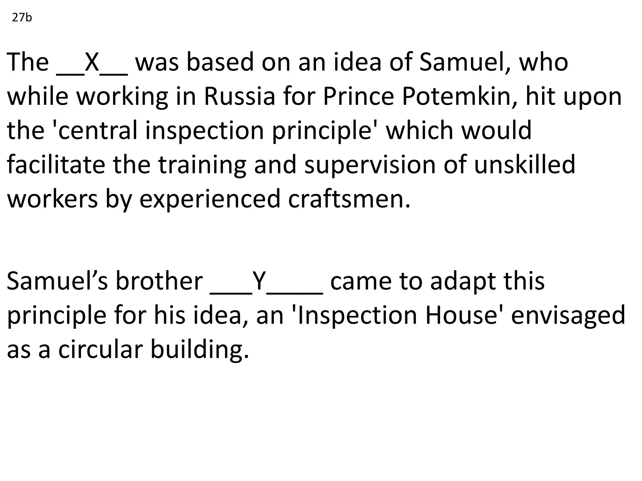 The __X__ was based on an idea of Samuel, who
while working in Russia for Prince Potemkin, hit upon
the 'central inspection principle' which would
facilitate the training and supervision of unskilled
workers by experienced craftsmen.
Samuel’s brother ___Y____ came to adapt this
principle for his idea, an 'Inspection House' envisaged
as a circular building.
27b
 