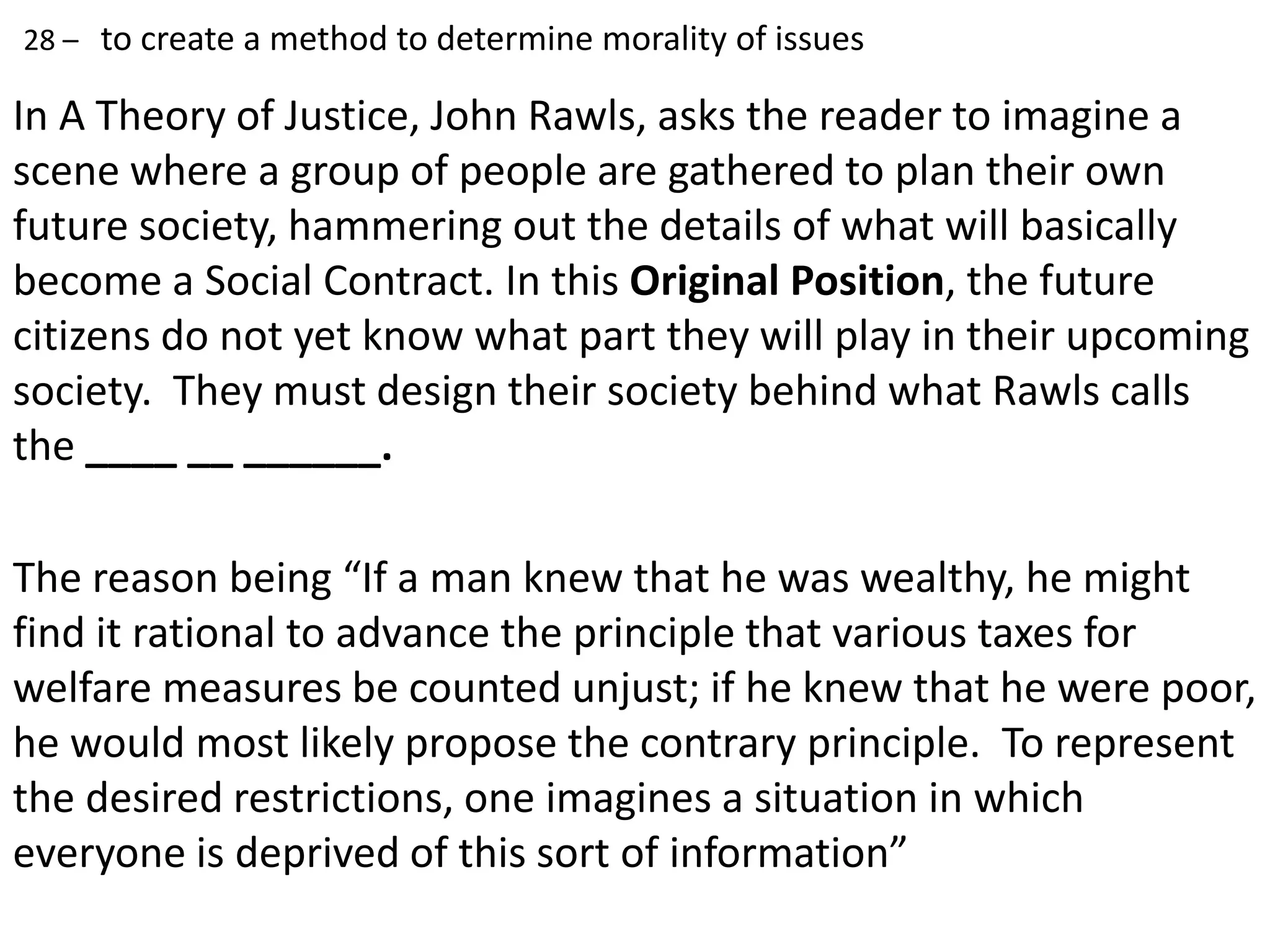 In A Theory of Justice, John Rawls, asks the reader to imagine a
scene where a group of people are gathered to plan their own
future society, hammering out the details of what will basically
become a Social Contract. In this Original Position, the future
citizens do not yet know what part they will play in their upcoming
society. They must design their society behind what Rawls calls
the ____ __ ______.
The reason being “If a man knew that he was wealthy, he might
find it rational to advance the principle that various taxes for
welfare measures be counted unjust; if he knew that he were poor,
he would most likely propose the contrary principle. To represent
the desired restrictions, one imagines a situation in which
everyone is deprived of this sort of information”
28 – to create a method to determine morality of issues
 