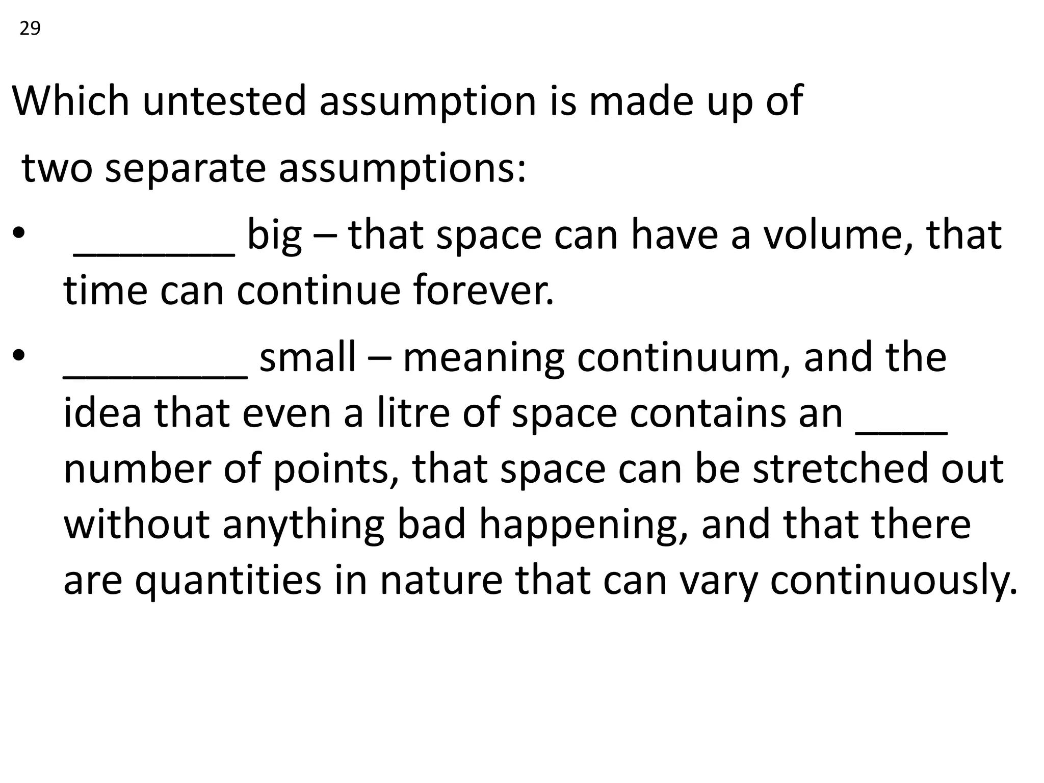 Which untested assumption is made up of
two separate assumptions:
• _______ big – that space can have a volume, that
time can continue forever.
• ________ small – meaning continuum, and the
idea that even a litre of space contains an ____
number of points, that space can be stretched out
without anything bad happening, and that there
are quantities in nature that can vary continuously.
29
 