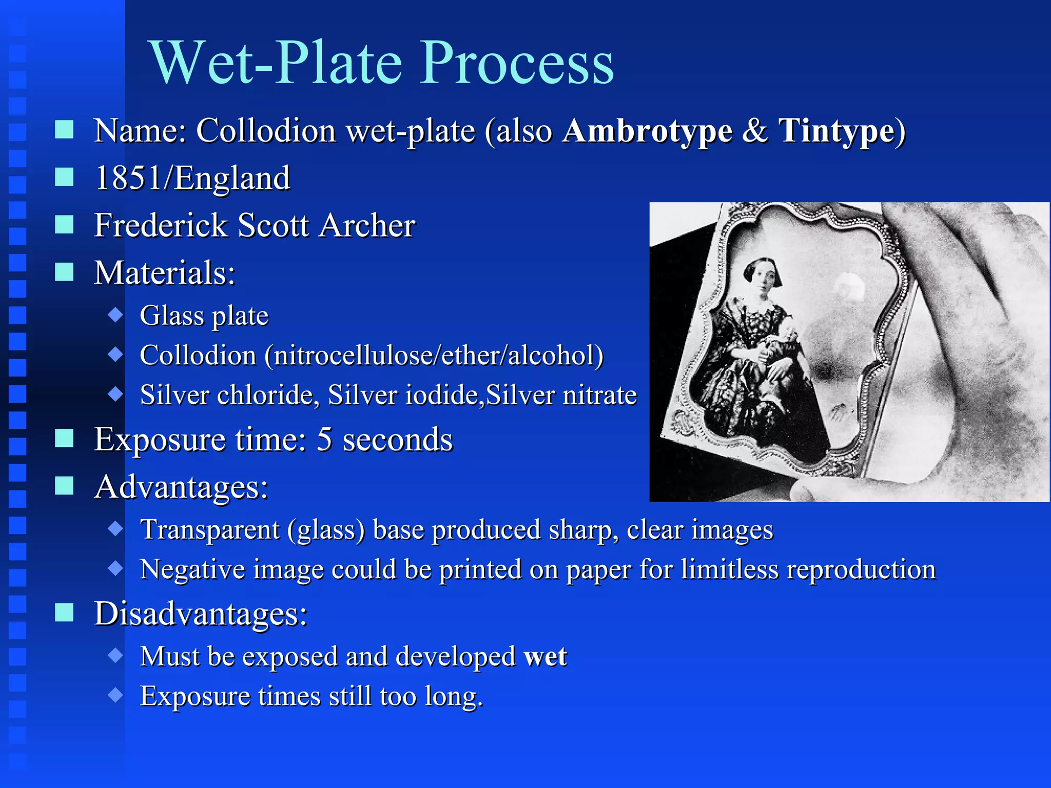 Wet-Plate Process Name: Collodion wet-plate (also  Ambrotype  &  Tintype ) 1851/England Frederick Scott Archer Materials: Glass plate Collodion (nitrocellulose/ether/alcohol) Silver chloride, Silver iodide,Silver nitrate Exposure time: 5 seconds Advantages:  Transparent (glass) base produced sharp, clear images Negative image could be printed on paper for limitless reproduction Disadvantages: Must be exposed and developed  wet Exposure times still too long. 