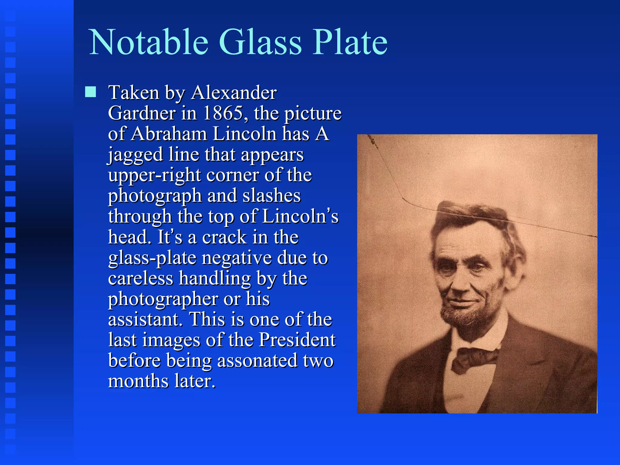 Notable Glass Plate Taken by Alexander Gardner in 1865, the picture of Abraham Lincoln has A jagged line that appears upper-right corner of the photograph and slashes through the top of Lincoln ’ s head. It ’ s a crack in the glass-plate negative due to careless handling by the photographer or his assistant. This is one of the last images of the President before being assonated two months later. 