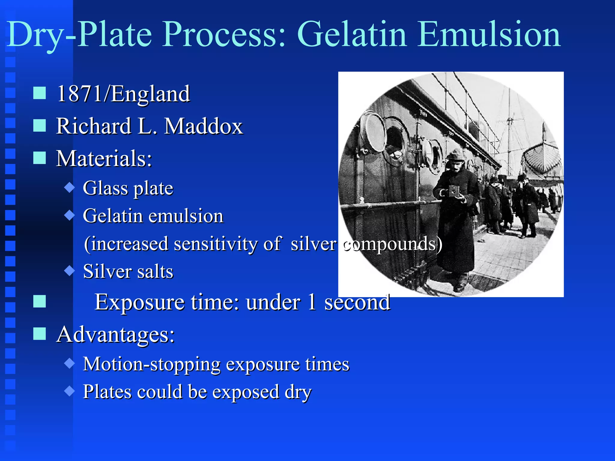 1871/England Richard L. Maddox Materials: Glass plate Gelatin emulsion  (increased sensitivity of  silver compounds) Silver salts Exposure time: under 1 second Advantages: Motion-stopping exposure times Plates could be exposed dry Dry-Plate Process: Gelatin Emulsion 