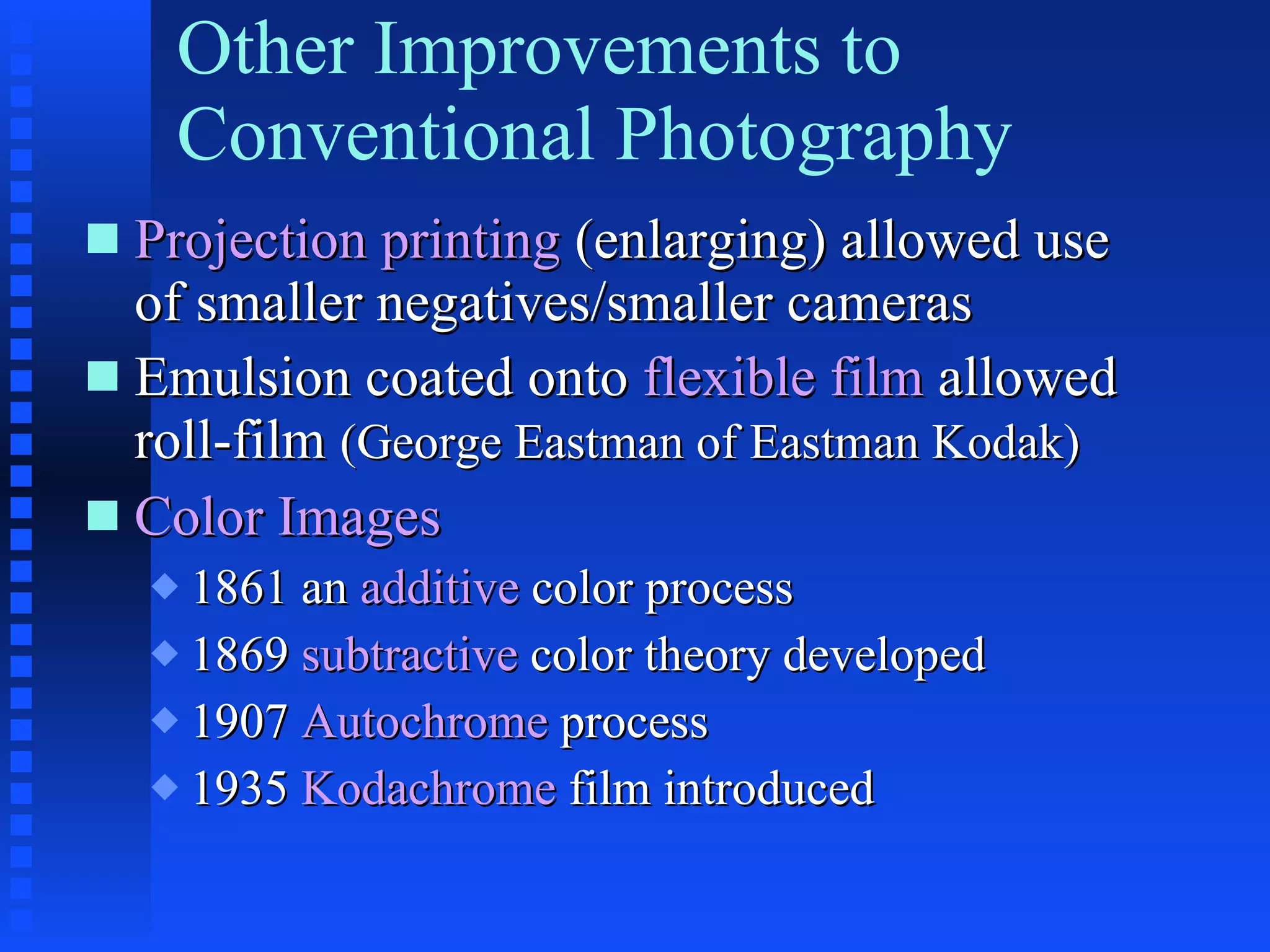 Other Improvements to Conventional Photography Projection printing  (enlarging) allowed use of smaller negatives/smaller cameras Emulsion coated onto  flexible film  allowed roll-film  (George Eastman of Eastman Kodak) Color Images 1861 an  additive  color process 1869  subtractive  color theory developed 1907  Autochrome  process 1935  Kodachrome  film introduced 