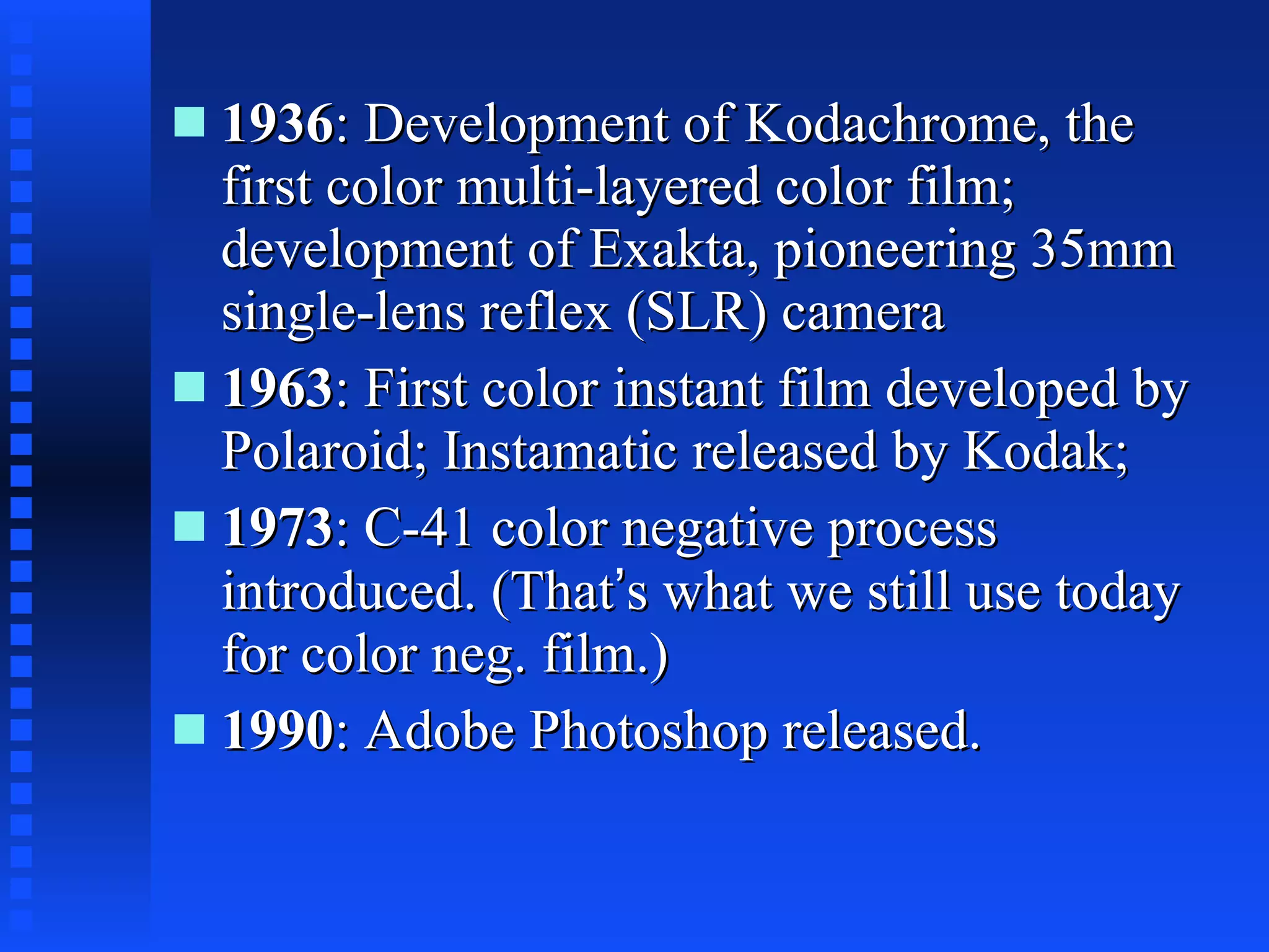 1936 : Development of Kodachrome, the first color multi-layered color film; development of Exakta, pioneering 35mm single-lens reflex (SLR) camera  1963 : First color instant film developed by Polaroid; Instamatic released by Kodak;  1973 : C-41 color negative process introduced. (That ’ s what we still use today for color neg. film.) 1990 : Adobe Photoshop released.  