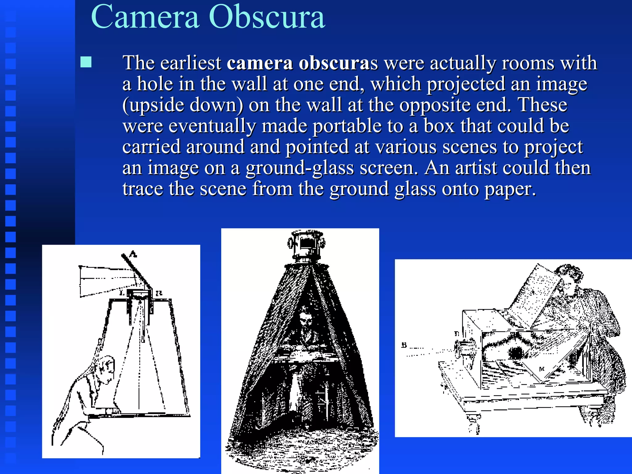 Camera Obscura The earliest  camera obscura s   were actually rooms with a hole in the wall at one end, which projected an image (upside down) on the wall at the opposite end. These were eventually made portable to a box that could be carried around and pointed at various scenes to project an image on a ground-glass screen. An artist could then trace the scene from the ground glass onto paper. 