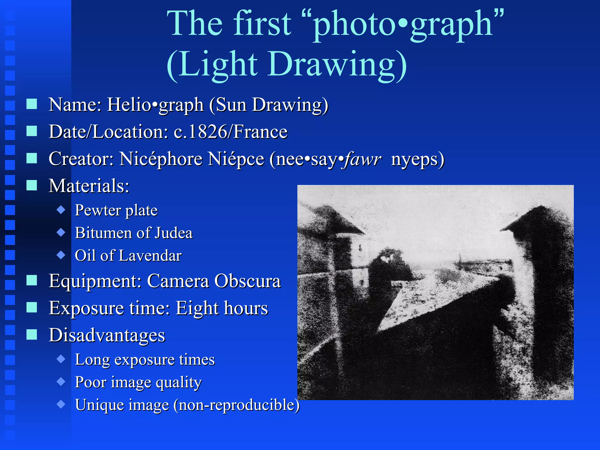 The first  “ photo•graph ” (Light Drawing) Name: Helio•graph (Sun Drawing) Date/Location: c.1826/France Creator: Nicéphore Niépce (nee•say• fawr  nyeps) Materials: Pewter plate Bitumen of Judea Oil of Lavendar Equipment: Camera Obscura Exposure time: Eight hours Disadvantages Long exposure times Poor image quality Unique image (non-reproducible) 