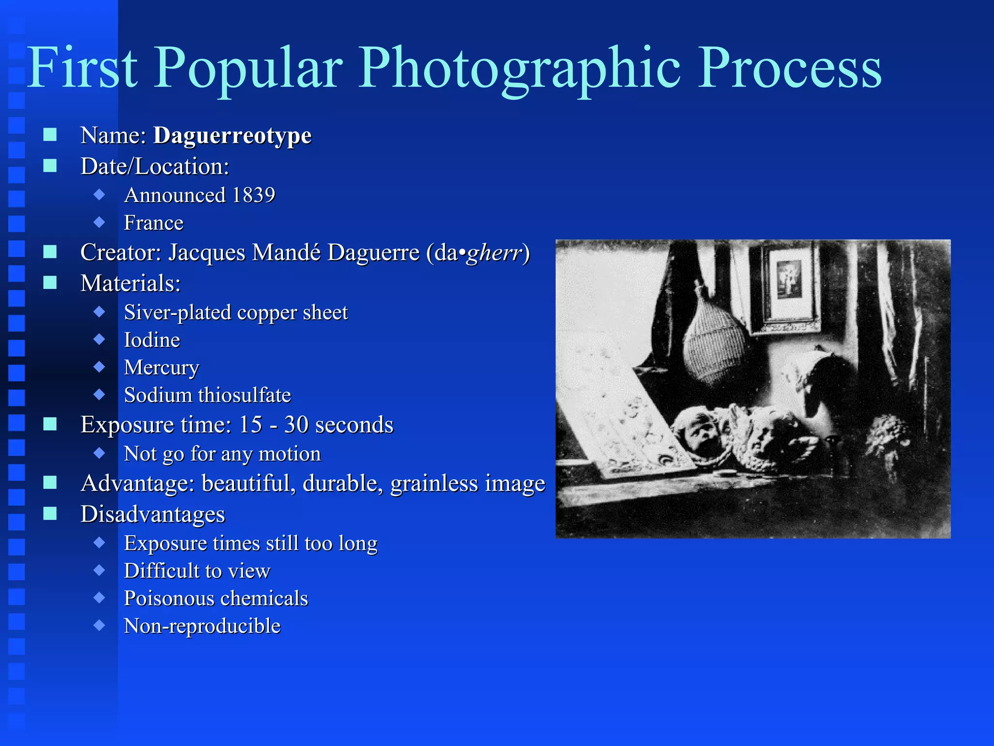 First Popular Photographic Process Name:  Daguerreotype   Date/Location:  Announced 1839 France Creator: Jacques Mandé Daguerre (da• gherr ) Materials: Siver-plated copper sheet Iodine Mercury Sodium thiosulfate Exposure time: 15 - 30 seconds Not go for any motion Advantage: beautiful, durable, grainless image Disadvantages Exposure times still too long Difficult to view Poisonous chemicals Non-reproducible 