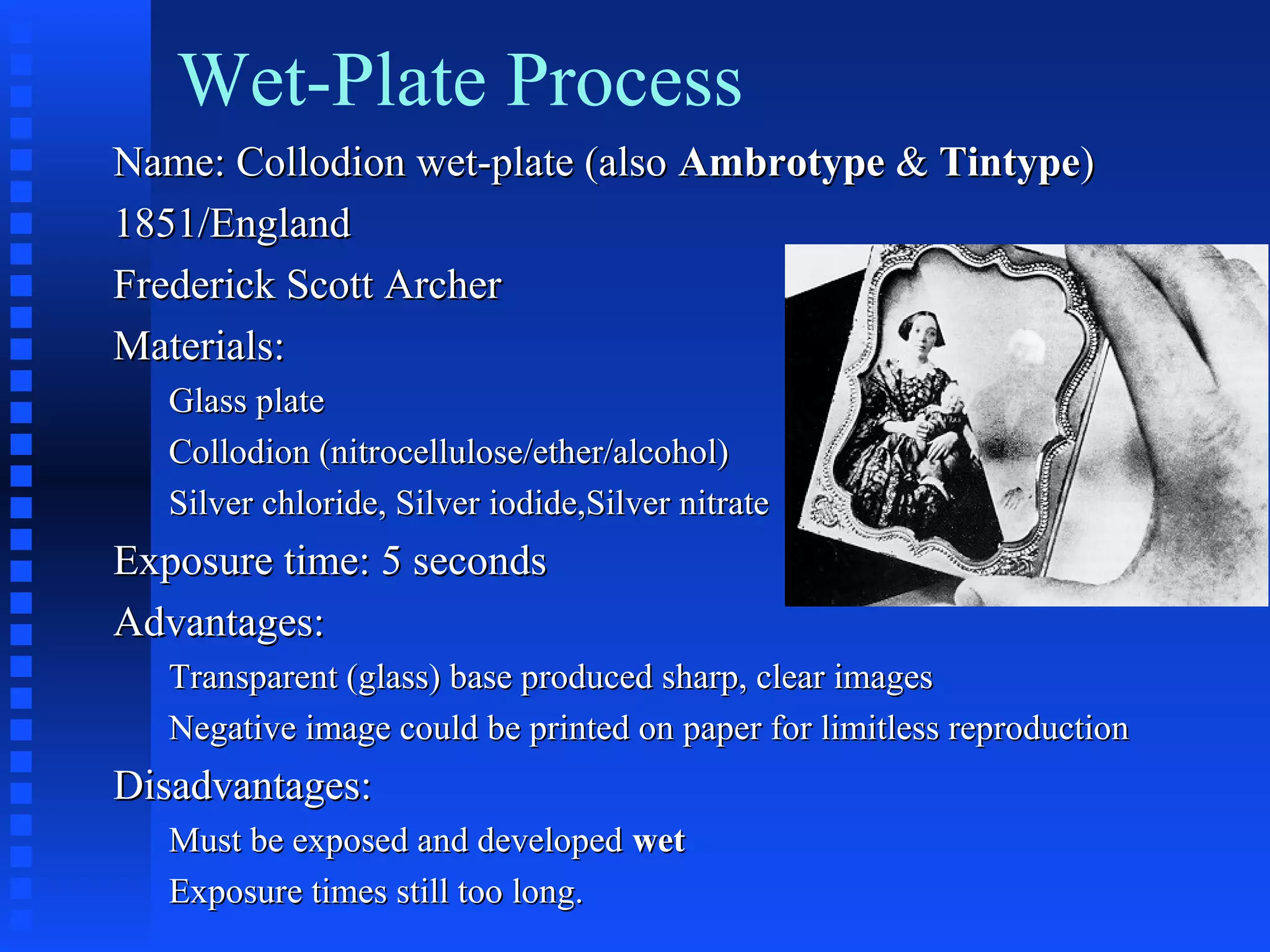 Wet-Plate Process
Name: Collodion wet-plate (alsoName: Collodion wet-plate (also AmbrotypeAmbrotype && TintypeTintype))
1851/England1851/England
Frederick Scott ArcherFrederick Scott Archer
Materials:Materials:
Glass plateGlass plate
Collodion (nitrocellulose/ether/alcohol)Collodion (nitrocellulose/ether/alcohol)
Silver chloride, Silver iodide,Silver nitrateSilver chloride, Silver iodide,Silver nitrate
Exposure time: 5 secondsExposure time: 5 seconds
Advantages:Advantages:
Transparent (glass) base produced sharp, clear imagesTransparent (glass) base produced sharp, clear images
Negative image could be printed on paper for limitless reproductionNegative image could be printed on paper for limitless reproduction
Disadvantages:Disadvantages:
Must be exposed and developedMust be exposed and developed wetwet
Exposure times still too long.Exposure times still too long.
 