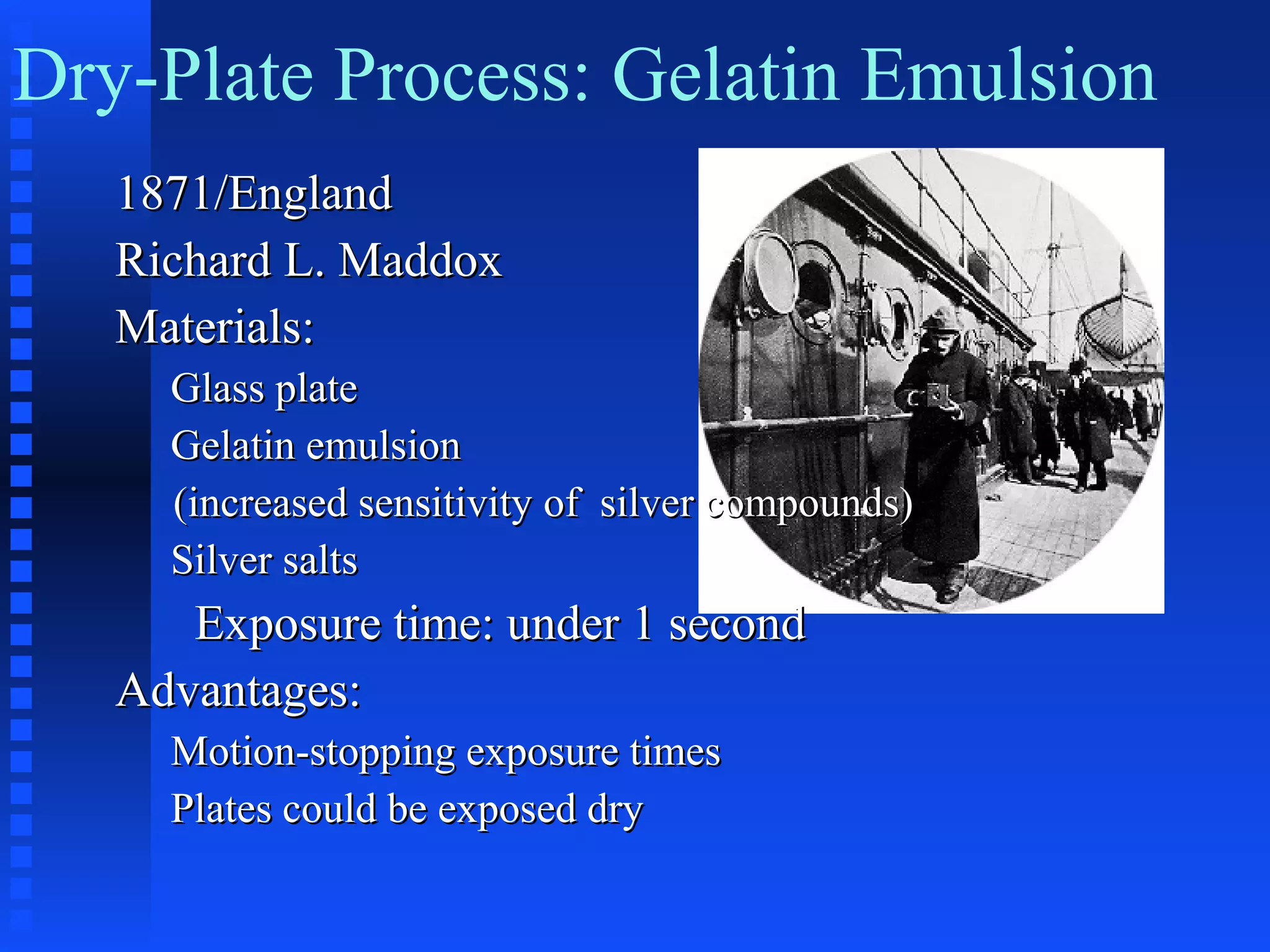 1871/England1871/England
Richard L. MaddoxRichard L. Maddox
Materials:Materials:
Glass plateGlass plate
Gelatin emulsionGelatin emulsion
(increased sensitivity of silver compounds)(increased sensitivity of silver compounds)
Silver saltsSilver salts
Exposure time: under 1 secondExposure time: under 1 second
Advantages:Advantages:
Motion-stopping exposure timesMotion-stopping exposure times
Plates could be exposed dryPlates could be exposed dry
Dry-Plate Process: Gelatin Emulsion
 