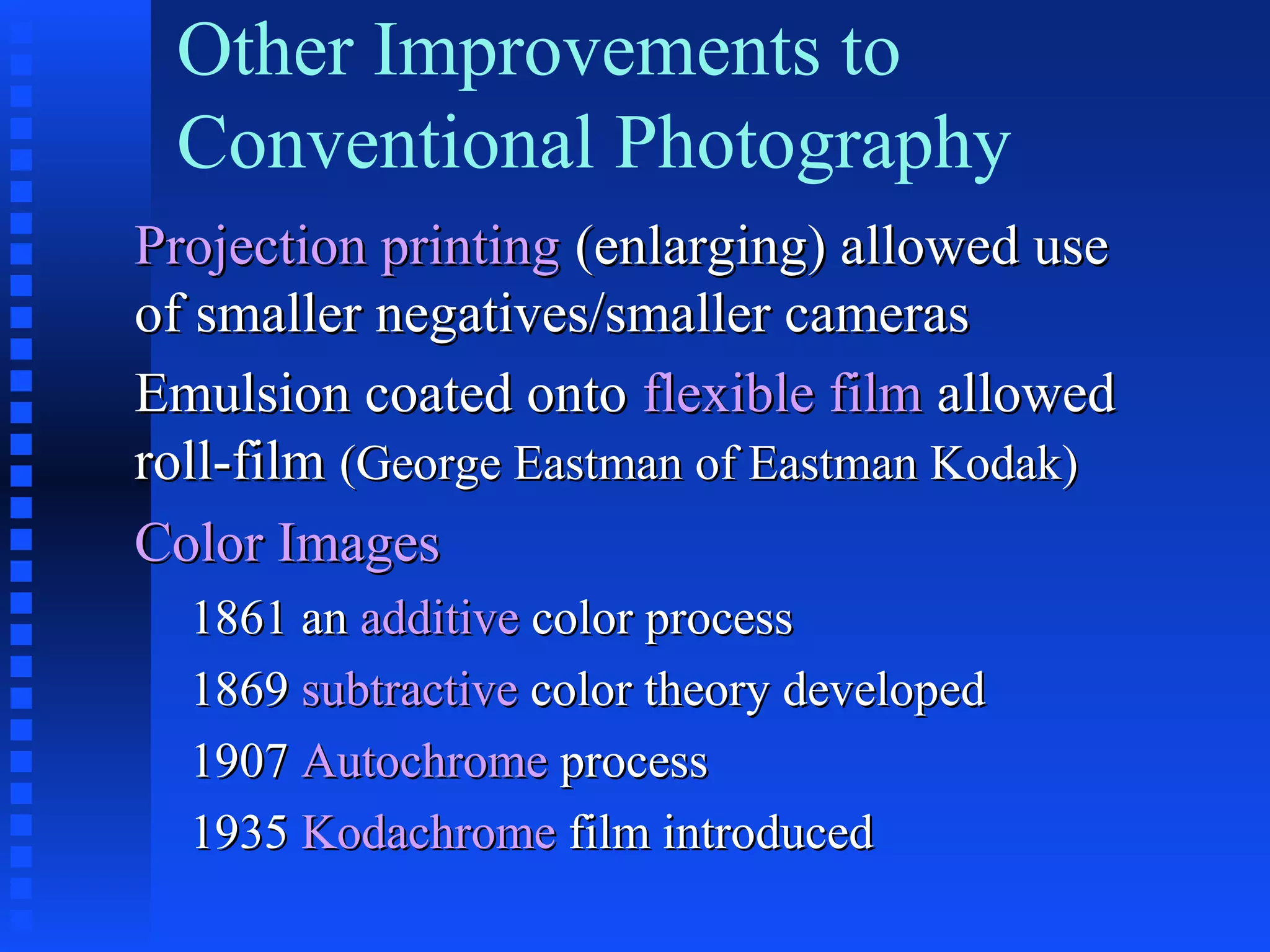 Other Improvements to
Conventional Photography
Projection printingProjection printing (enlarging) allowed use(enlarging) allowed use
of smaller negatives/smaller camerasof smaller negatives/smaller cameras
Emulsion coated ontoEmulsion coated onto flexible filmflexible film allowedallowed
roll-filmroll-film (George Eastman of Eastman Kodak)(George Eastman of Eastman Kodak)
Color ImagesColor Images
1861 an1861 an additiveadditive color processcolor process
18691869 subtractivesubtractive color theory developedcolor theory developed
19071907 AutochromeAutochrome processprocess
19351935 KodachromeKodachrome film introducedfilm introduced
 