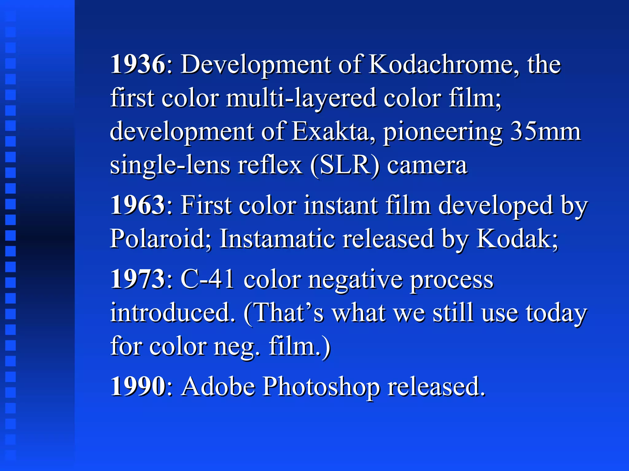 19361936: Development of Kodachrome, the: Development of Kodachrome, the
first color multi-layered color film;first color multi-layered color film;
development of Exakta, pioneering 35mmdevelopment of Exakta, pioneering 35mm
single-lens reflex (SLR) camerasingle-lens reflex (SLR) camera
19631963: First color instant film developed by: First color instant film developed by
Polaroid; Instamatic released by Kodak;Polaroid; Instamatic released by Kodak;
19731973: C-41 color negative process: C-41 color negative process
introduced. (That’s what we still use todayintroduced. (That’s what we still use today
for color neg. film.)for color neg. film.)
19901990: Adobe Photoshop released.: Adobe Photoshop released.
 