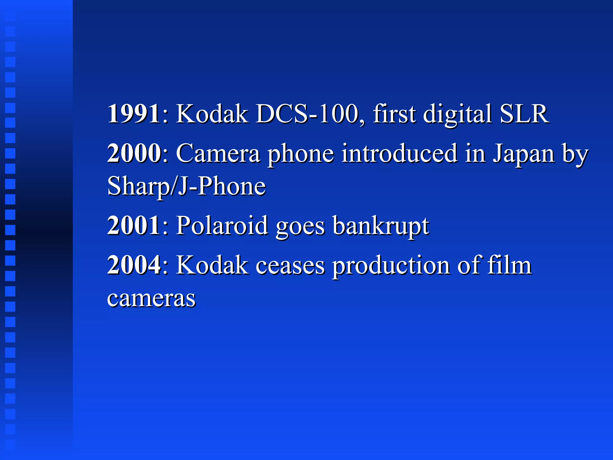 19911991: Kodak DCS-100, first digital SLR: Kodak DCS-100, first digital SLR
20002000: Camera phone introduced in Japan by: Camera phone introduced in Japan by
Sharp/J-PhoneSharp/J-Phone
20012001: Polaroid goes bankrupt: Polaroid goes bankrupt
20042004: Kodak ceases production of film: Kodak ceases production of film
camerascameras
 