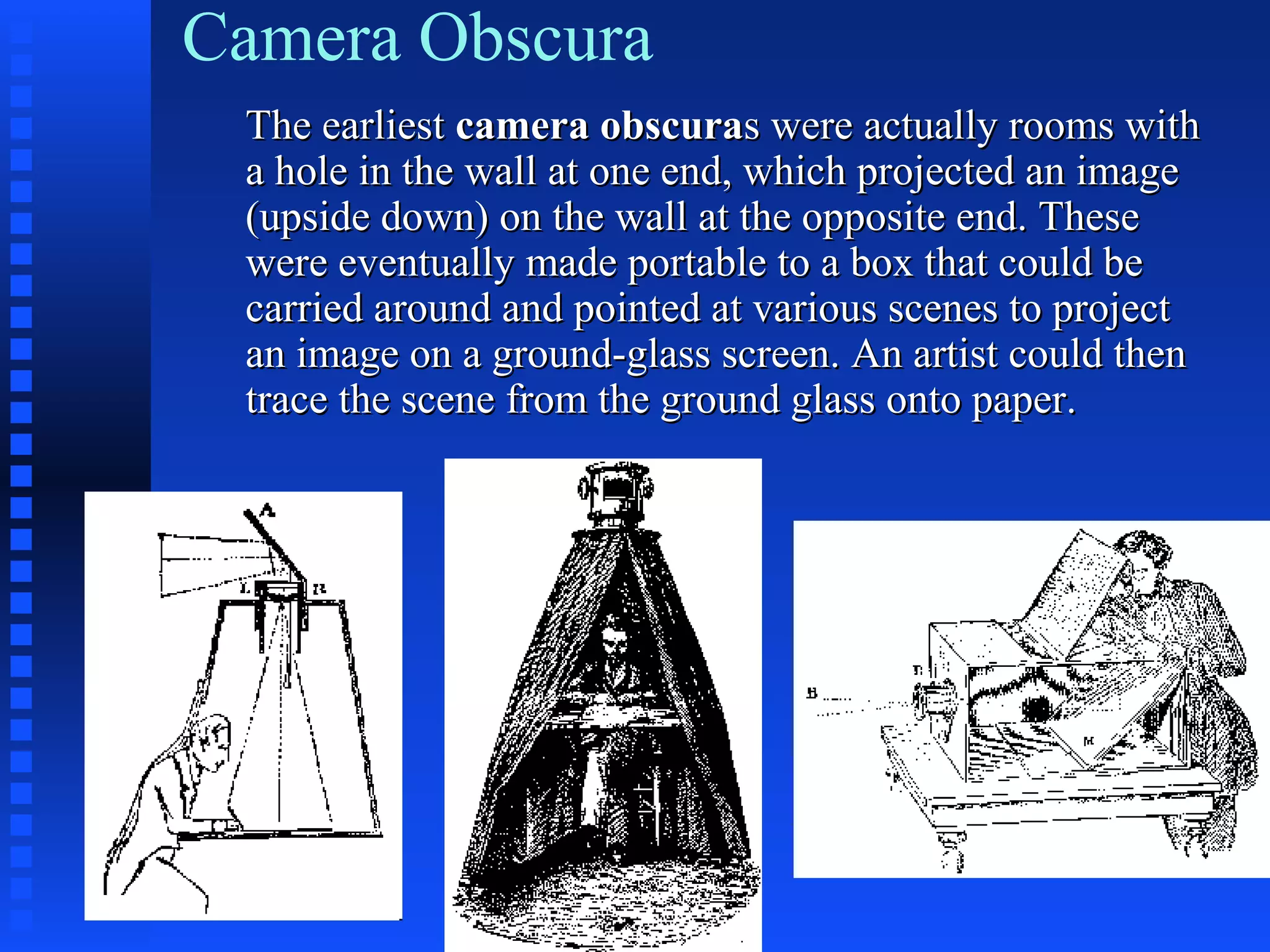 Camera Obscura
The earliestThe earliest camera obscuracamera obscurass were actually rooms withwere actually rooms with
a hole in the wall at one end, which projected an imagea hole in the wall at one end, which projected an image
(upside down) on the wall at the opposite end. These(upside down) on the wall at the opposite end. These
were eventually made portable to a box that could bewere eventually made portable to a box that could be
carried around and pointed at various scenes to projectcarried around and pointed at various scenes to project
an image on a ground-glass screen. An artist could thenan image on a ground-glass screen. An artist could then
trace the scene from the ground glass onto paper.trace the scene from the ground glass onto paper.
 