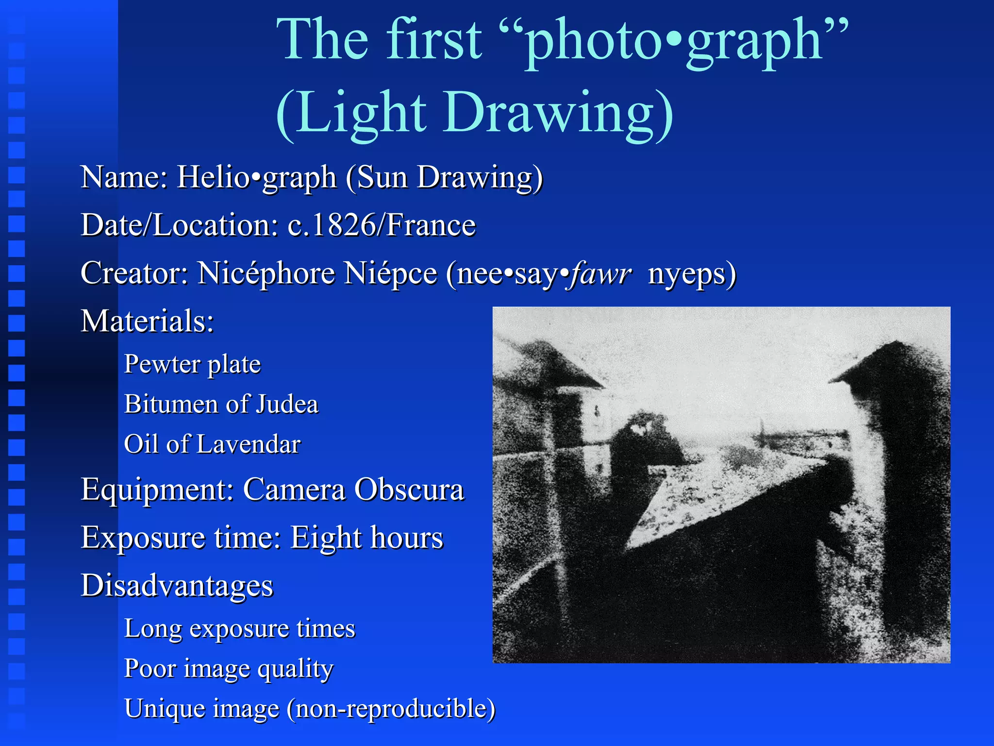The first “photo•graph”
(Light Drawing)
Name: Helio•graph (Sun Drawing)Name: Helio•graph (Sun Drawing)
Date/Location: c.1826/FranceDate/Location: c.1826/France
Creator: Nicéphore Niépce (nee•say•Creator: Nicéphore Niépce (nee•say•fawrfawr nyeps)nyeps)
Materials:Materials:
Pewter platePewter plate
Bitumen of JudeaBitumen of Judea
Oil of LavendarOil of Lavendar
Equipment: Camera ObscuraEquipment: Camera Obscura
Exposure time: Eight hoursExposure time: Eight hours
DisadvantagesDisadvantages
Long exposure timesLong exposure times
Poor image qualityPoor image quality
Unique image (non-reproducible)Unique image (non-reproducible)
 
