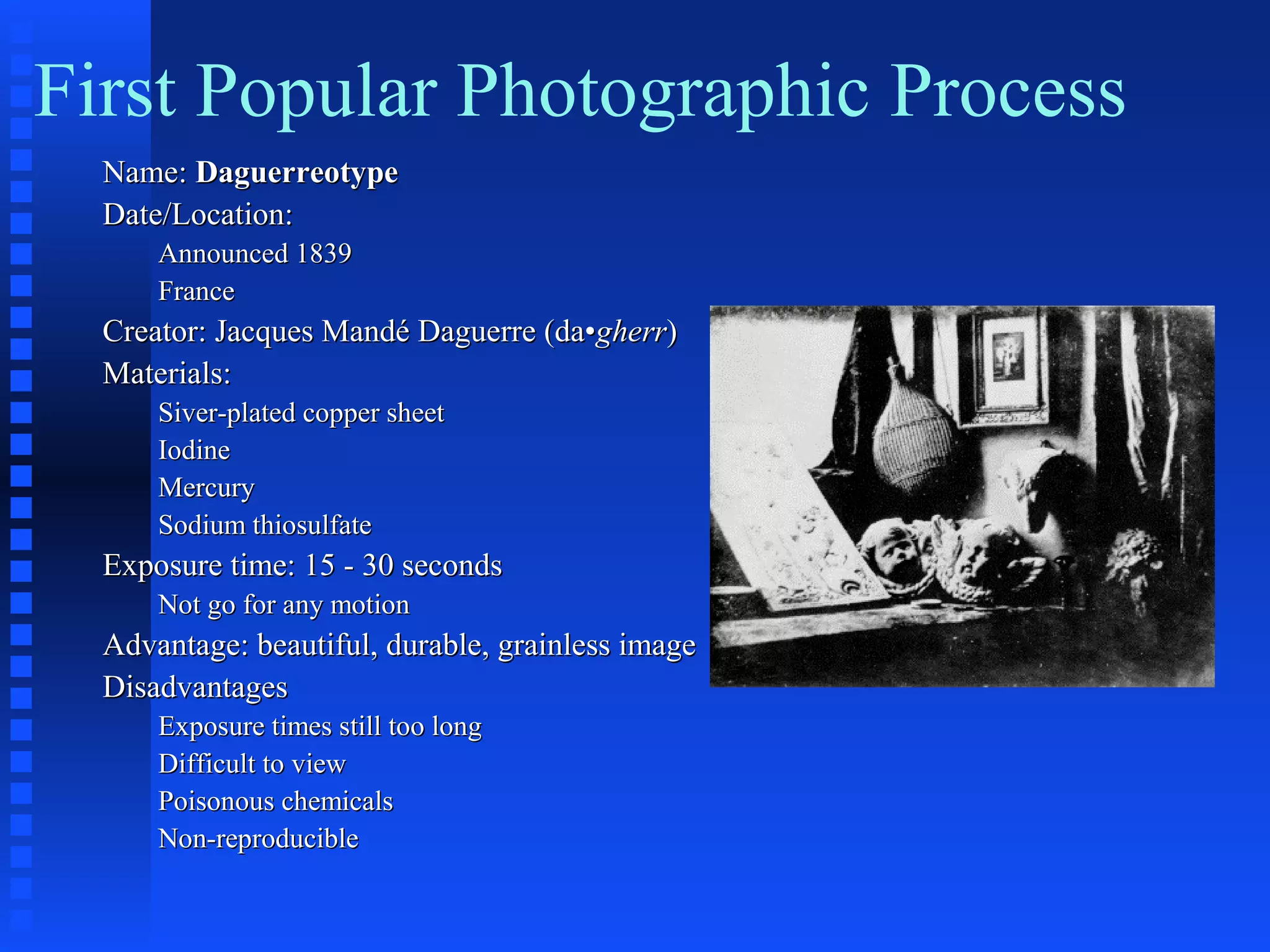 First Popular Photographic Process
Name:Name: DaguerreotypeDaguerreotype
Date/Location:Date/Location:
Announced 1839Announced 1839
FranceFrance
Creator: Jacques Mandé Daguerre (da•Creator: Jacques Mandé Daguerre (da•gherrgherr))
Materials:Materials:
Siver-plated copper sheetSiver-plated copper sheet
IodineIodine
MercuryMercury
Sodium thiosulfateSodium thiosulfate
Exposure time: 15 - 30 secondsExposure time: 15 - 30 seconds
Not go for any motionNot go for any motion
Advantage: beautiful, durable, grainless imageAdvantage: beautiful, durable, grainless image
DisadvantagesDisadvantages
Exposure times still too longExposure times still too long
Difficult to viewDifficult to view
Poisonous chemicalsPoisonous chemicals
Non-reproducibleNon-reproducible
 