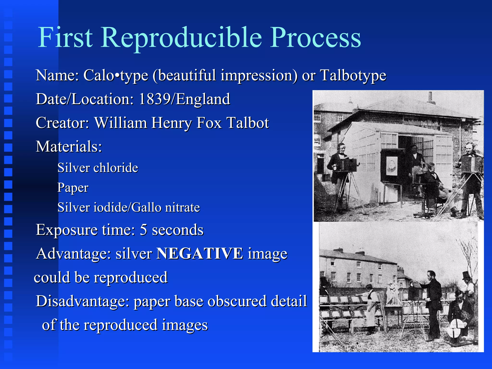 First Reproducible Process
Name: Calo•type (beautiful impression) or TalbotypeName: Calo•type (beautiful impression) or Talbotype
Date/Location: 1839/EnglandDate/Location: 1839/England
Creator: William Henry Fox TalbotCreator: William Henry Fox Talbot
Materials:Materials:
Silver chlorideSilver chloride
PaperPaper
Silver iodide/Gallo nitrateSilver iodide/Gallo nitrate
Exposure time: 5 secondsExposure time: 5 seconds
Advantage: silverAdvantage: silver NEGATIVENEGATIVE imageimage
could be reproducedcould be reproduced
Disadvantage: paper base obscured detailDisadvantage: paper base obscured detail
of the reproduced imagesof the reproduced images
 